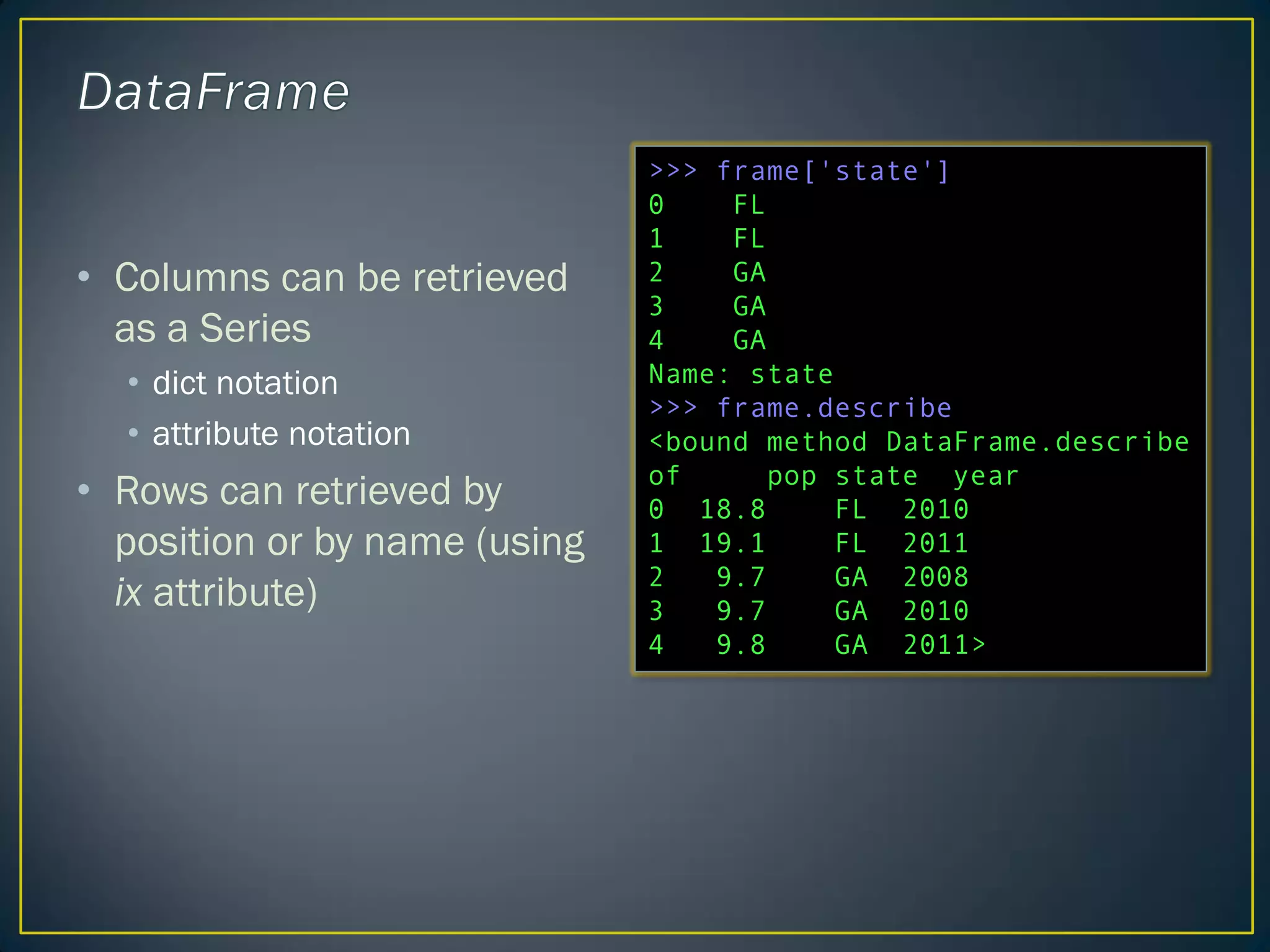 • Columns can be retrieved
as a Series
• dict notation
• attribute notation
• Rows can retrieved by
position or by name (using
ix attribute)
>>> frame['state']
0 FL
1 FL
2 GA
3 GA
4 GA
Name: state
>>> frame.describe
<bound method DataFrame.describe
of pop state year
0 18.8 FL 2010
1 19.1 FL 2011
2 9.7 GA 2008
3 9.7 GA 2010
4 9.8 GA 2011>
 