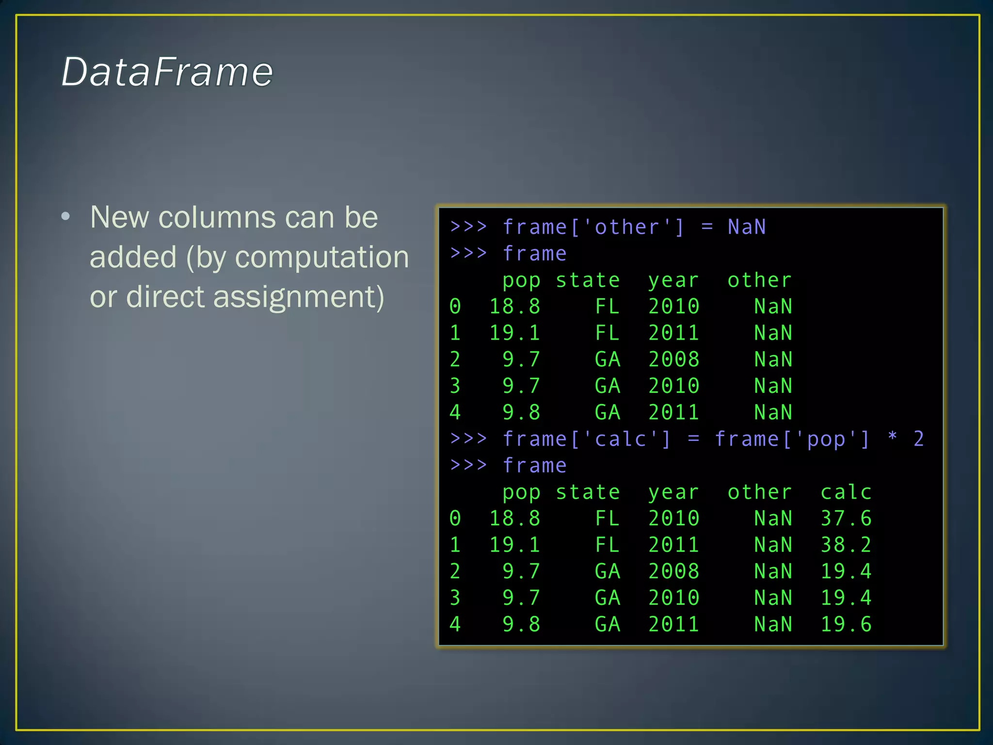 • New columns can be
added (by computation
or direct assignment)
>>> frame['other'] = NaN
>>> frame
pop state year other
0 18.8 FL 2010 NaN
1 19.1 FL 2011 NaN
2 9.7 GA 2008 NaN
3 9.7 GA 2010 NaN
4 9.8 GA 2011 NaN
>>> frame['calc'] = frame['pop'] * 2
>>> frame
pop state year other calc
0 18.8 FL 2010 NaN 37.6
1 19.1 FL 2011 NaN 38.2
2 9.7 GA 2008 NaN 19.4
3 9.7 GA 2010 NaN 19.4
4 9.8 GA 2011 NaN 19.6
 
