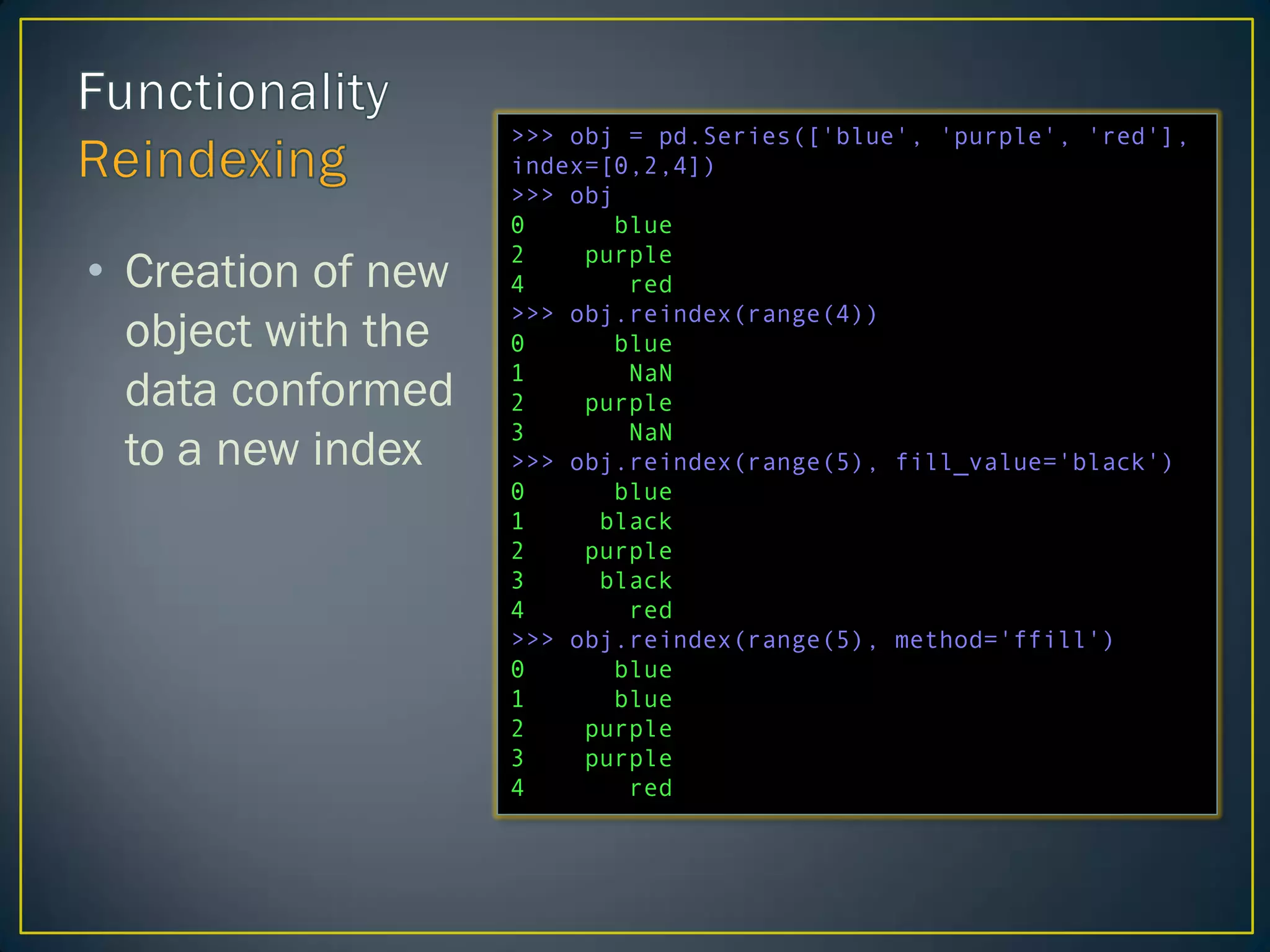 >>> obj = pd.Series(['blue', 'purple', 'red'],
index=[0,2,4])
>>> obj
0 blue
2 purple
4 red
>>> obj.reindex(range(4))
0 blue
1 NaN
2 purple
3 NaN
>>> obj.reindex(range(5), fill_value='black')
0 blue
1 black
2 purple
3 black
4 red
>>> obj.reindex(range(5), method='ffill')
0 blue
1 blue
2 purple
3 purple
4 red
• Creation of new
object with the
data conformed
to a new index
 