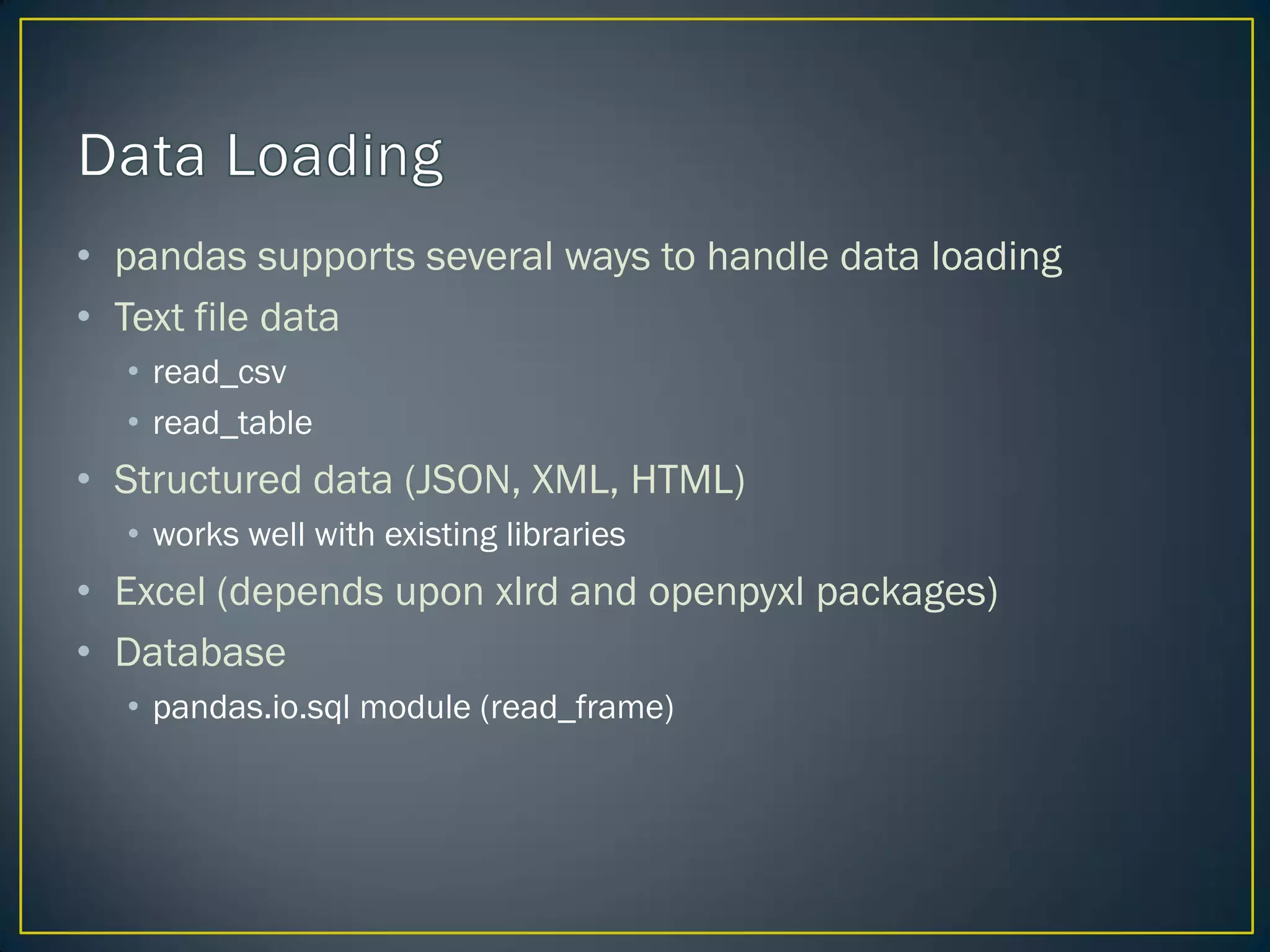 • pandas supports several ways to handle data loading
• Text file data
• read_csv
• read_table
• Structured data (JSON, XML, HTML)
• works well with existing libraries
• Excel (depends upon xlrd and openpyxl packages)
• Database
• pandas.io.sql module (read_frame)
 