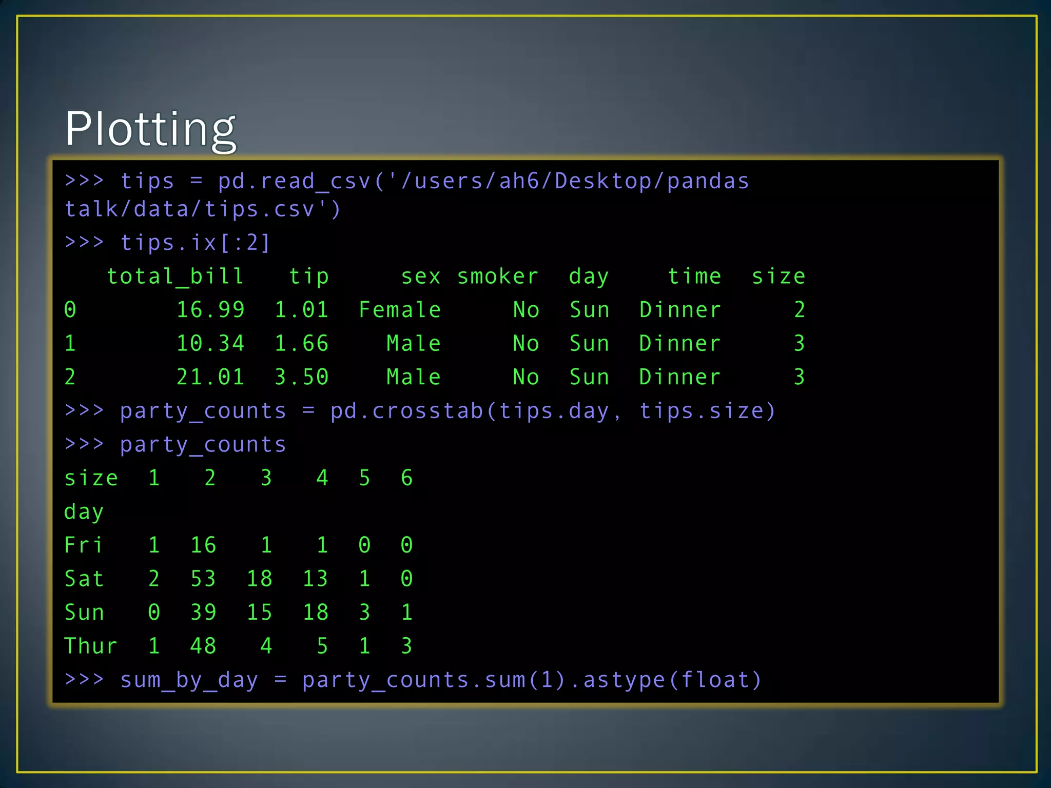 >>> tips = pd.read_csv('/users/ah6/Desktop/pandas
talk/data/tips.csv')
>>> tips.ix[:2]
total_bill tip sex smoker day time size
0 16.99 1.01 Female No Sun Dinner 2
1 10.34 1.66 Male No Sun Dinner 3
2 21.01 3.50 Male No Sun Dinner 3
>>> party_counts = pd.crosstab(tips.day, tips.size)
>>> party_counts
size 1 2 3 4 5 6
day
Fri 1 16 1 1 0 0
Sat 2 53 18 13 1 0
Sun 0 39 15 18 3 1
Thur 1 48 4 5 1 3
>>> sum_by_day = party_counts.sum(1).astype(float)
 
