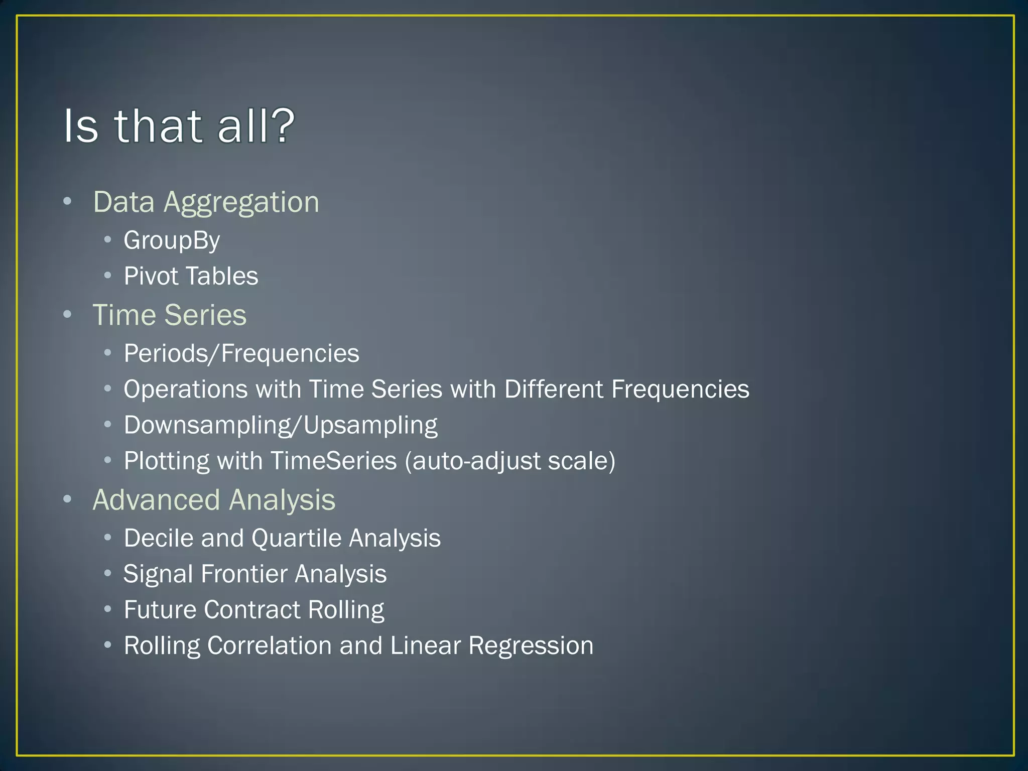• Data Aggregation
• GroupBy
• Pivot Tables
• Time Series
• Periods/Frequencies
• Operations with Time Series with Different Frequencies
• Downsampling/Upsampling
• Plotting with TimeSeries (auto-adjust scale)
• Advanced Analysis
• Decile and Quartile Analysis
• Signal Frontier Analysis
• Future Contract Rolling
• Rolling Correlation and Linear Regression
 