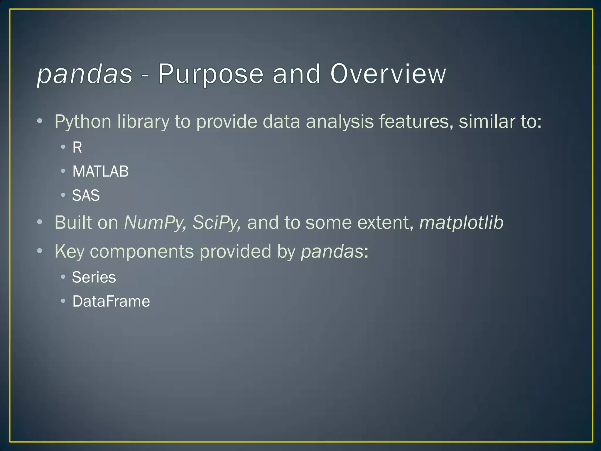 • Python library to provide data analysis features, similar to:
• R
• MATLAB
• SAS
• Built on NumPy, SciPy, and to some extent, matplotlib
• Key components provided by pandas:
• Series
• DataFrame
 
