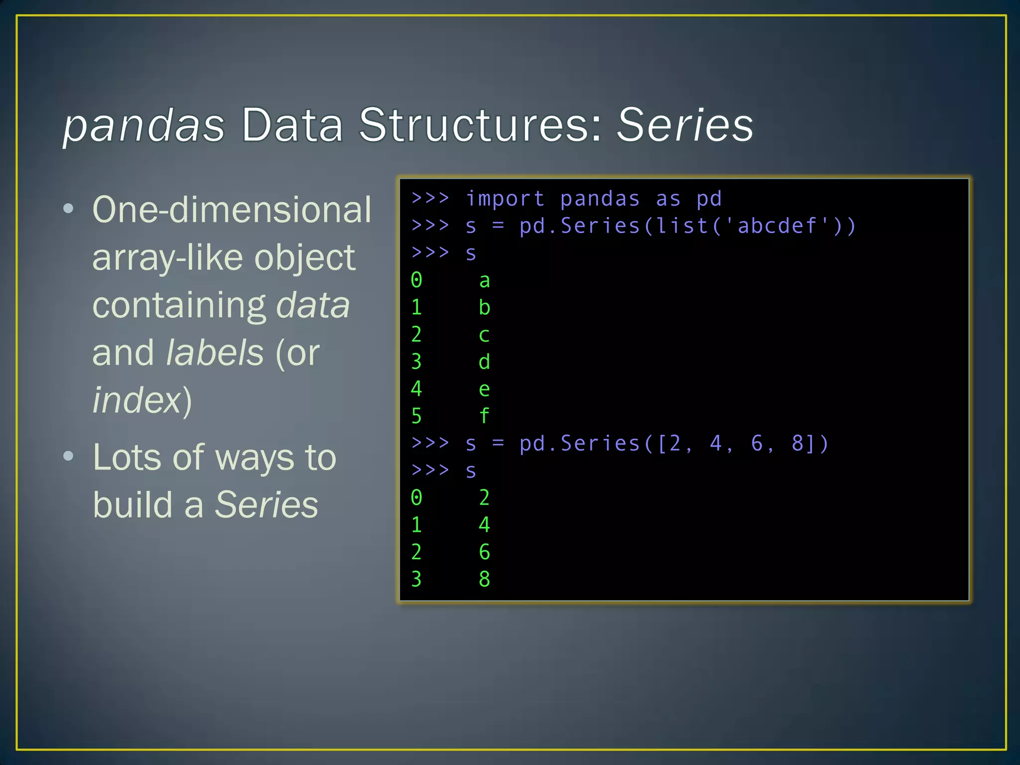 • One-dimensional
array-like object
containing data
and labels (or
index)
• Lots of ways to
build a Series
>>> import pandas as pd
>>> s = pd.Series(list('abcdef'))
>>> s
0 a
1 b
2 c
3 d
4 e
5 f
>>> s = pd.Series([2, 4, 6, 8])
>>> s
0 2
1 4
2 6
3 8
 