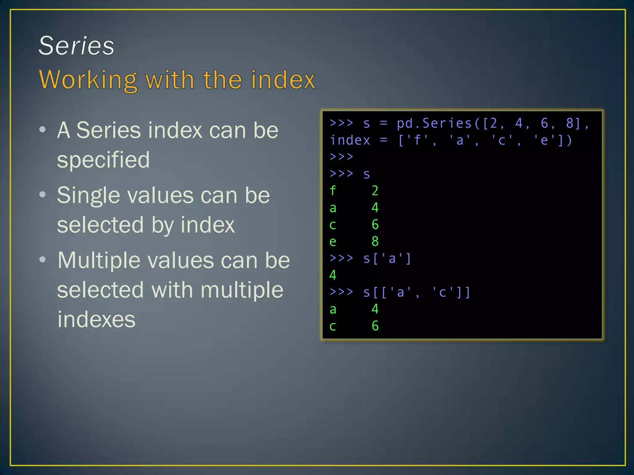 • A Series index can be
specified
• Single values can be
selected by index
• Multiple values can be
selected with multiple
indexes
>>> s = pd.Series([2, 4, 6, 8],
index = ['f', 'a', 'c', 'e'])
>>>
>>> s
f 2
a 4
c 6
e 8
>>> s['a']
4
>>> s[['a', 'c']]
a 4
c 6
 