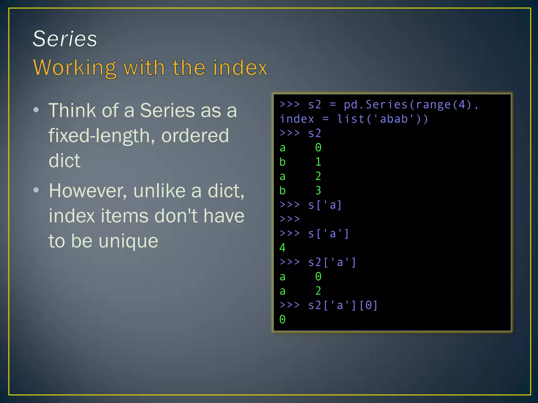 • Think of a Series as a
fixed-length, ordered
dict
• However, unlike a dict,
index items don't have
to be unique
>>> s2 = pd.Series(range(4),
index = list('abab'))
>>> s2
a 0
b 1
a 2
b 3
>>> s['a]
>>>
>>> s['a']
4
>>> s2['a']
a 0
a 2
>>> s2['a'][0]
0
 