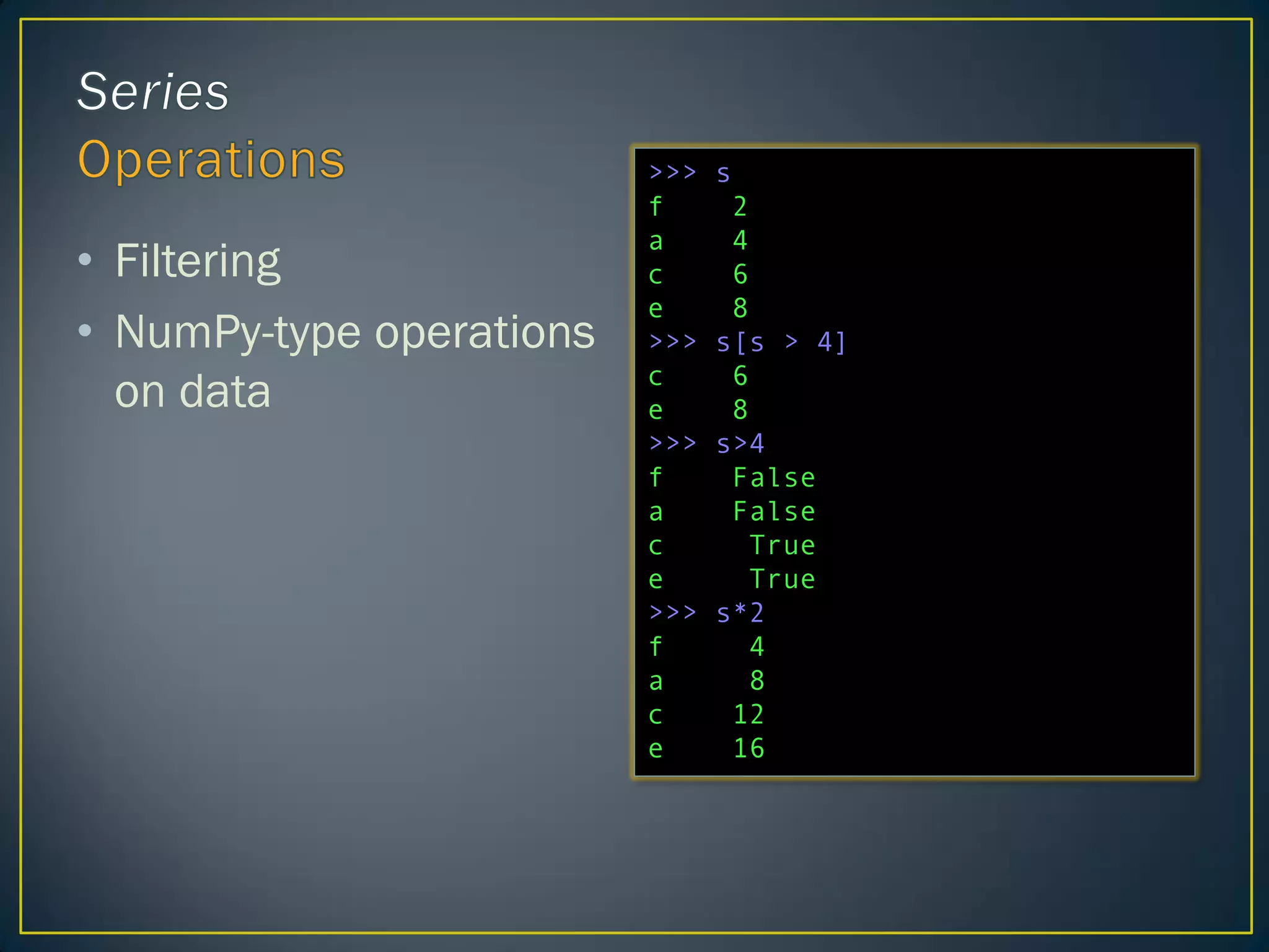 • Filtering
• NumPy-type operations
on data
>>> s
f 2
a 4
c 6
e 8
>>> s[s > 4]
c 6
e 8
>>> s>4
f False
a False
c True
e True
>>> s*2
f 4
a 8
c 12
e 16
 