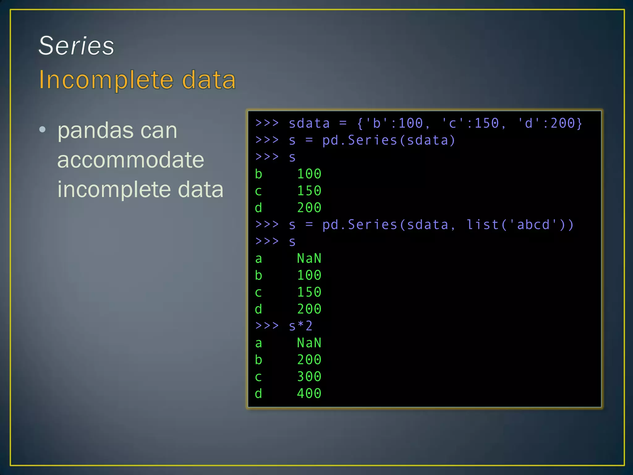 • pandas can
accommodate
incomplete data
>>> sdata = {'b':100, 'c':150, 'd':200}
>>> s = pd.Series(sdata)
>>> s
b 100
c 150
d 200
>>> s = pd.Series(sdata, list('abcd'))
>>> s
a NaN
b 100
c 150
d 200
>>> s*2
a NaN
b 200
c 300
d 400
 