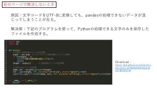 前のページで解決しないとき
原因：文字コードをUTF-8に変換しても、pandasの処理できないデータが混
じってしまうことが在る。
解決策：下記のプログラムを使って、Pythonの処理できる文字のみを保存した
ファイルを作成する。
Download：
https://gist.github.com/Katsuhiro
Morishita/aa0869b8564f869dc56
b57386f551fa4
 