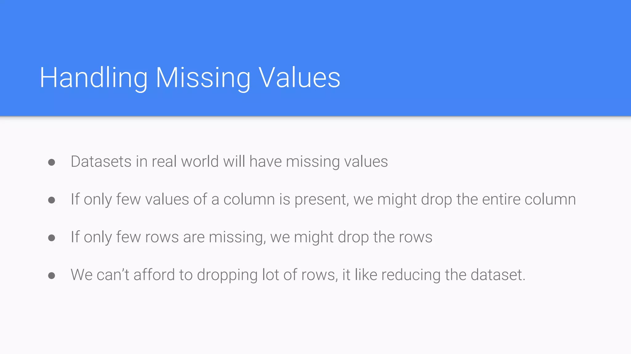 Handling Missing Values
● Datasets in real world will have missing values
● If only few values of a column is present, we might drop the entire column
● If only few rows are missing, we might drop the rows
● We can’t afford to dropping lot of rows, it like reducing the dataset.
 
