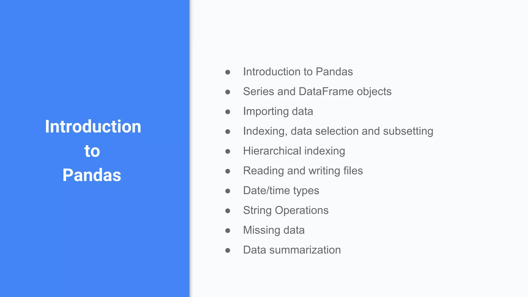Introduction
to
Pandas
● Introduction to Pandas
● Series and DataFrame objects
● Importing data
● Indexing, data selection and subsetting
● Hierarchical indexing
● Reading and writing files
● Date/time types
● String Operations
● Missing data
● Data summarization
 