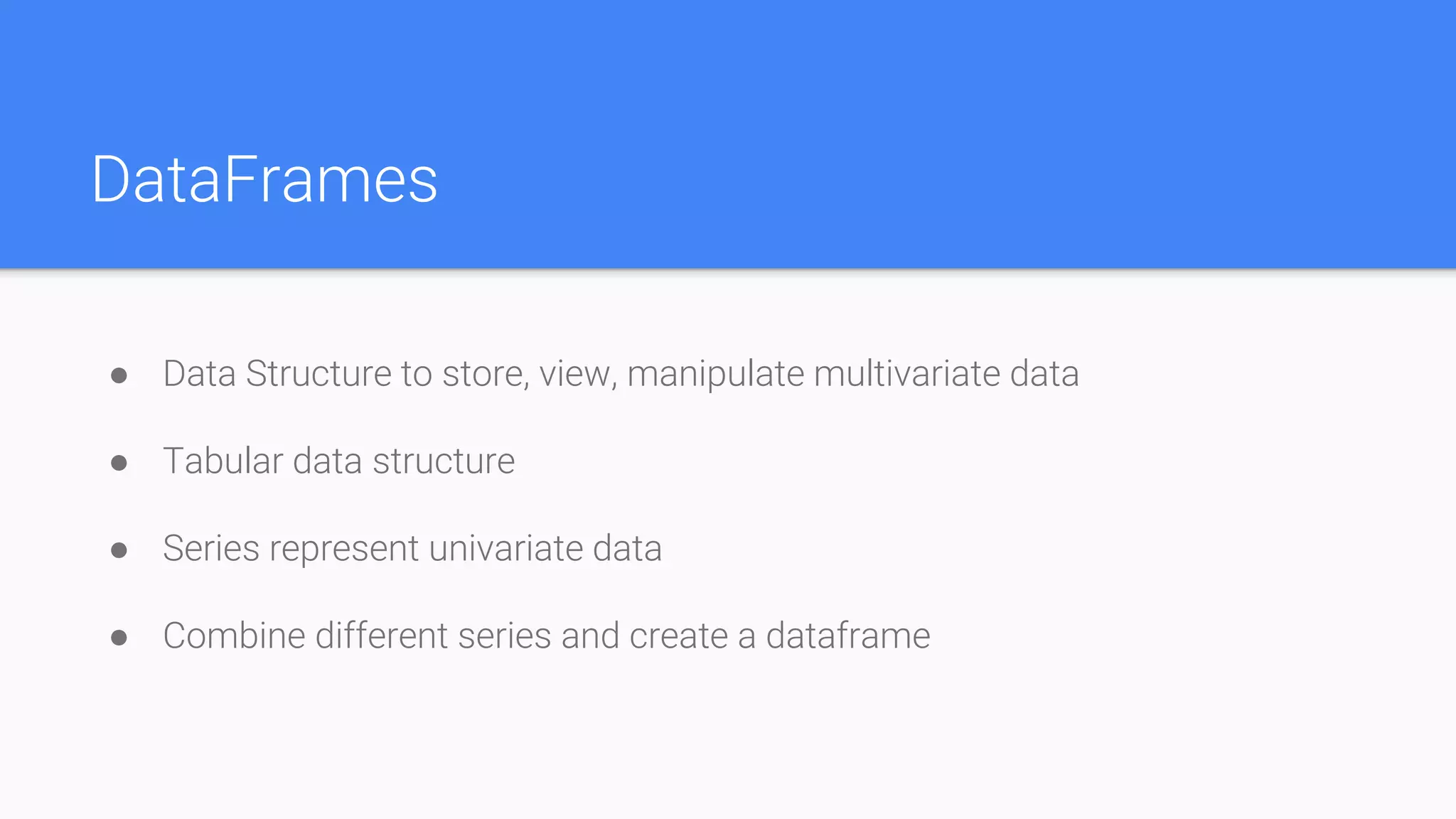 DataFrames
● Data Structure to store, view, manipulate multivariate data
● Tabular data structure
● Series represent univariate data
● Combine different series and create a dataframe
 