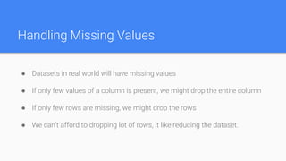 Handling Missing Values
● Datasets in real world will have missing values
● If only few values of a column is present, we might drop the entire column
● If only few rows are missing, we might drop the rows
● We can’t afford to dropping lot of rows, it like reducing the dataset.
 
