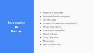 Introduction
to
Pandas
● Introduction to Pandas
● Series and DataFrame objects
● Importing data
● Indexing, data selection and subsetting
● Hierarchical indexing
● Reading and writing files
● Date/time types
● String Operations
● Missing data
● Data summarization
 