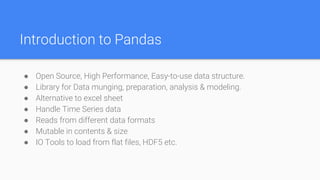 Introduction to Pandas
● Open Source, High Performance, Easy-to-use data structure.
● Library for Data munging, preparation, analysis & modeling.
● Alternative to excel sheet
● Handle Time Series data
● Reads from different data formats
● Mutable in contents & size
● IO Tools to load from flat files, HDF5 etc.
 