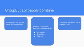 GroupBy : split-apply-combine
Splitting data into groups
based on certain criteria
Applying a function to
each group independently
● Aggregate
● Transform
● Filtering
Combining the results into a
data structure
 