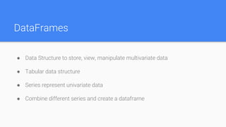 DataFrames
● Data Structure to store, view, manipulate multivariate data
● Tabular data structure
● Series represent univariate data
● Combine different series and create a dataframe
 