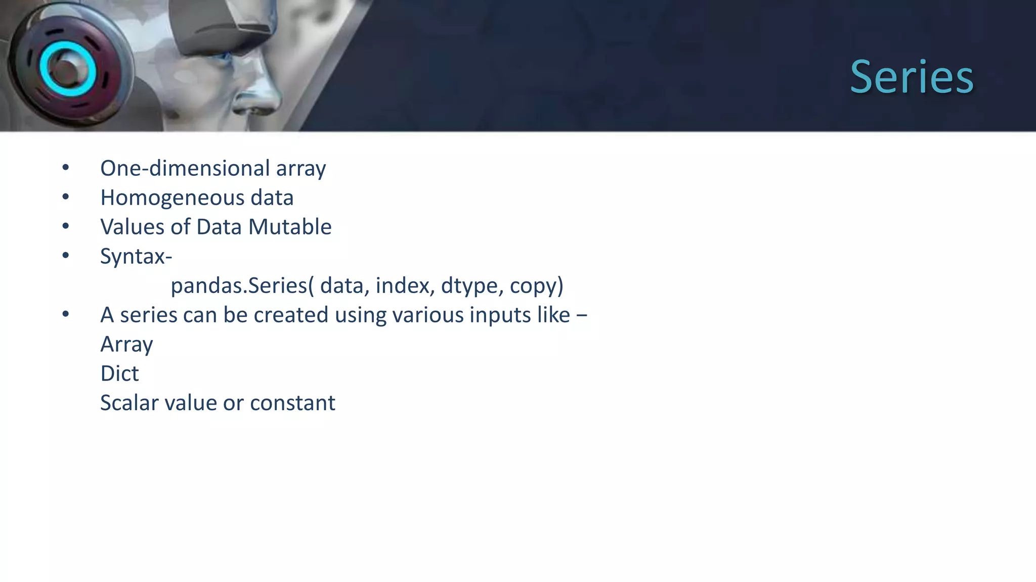 Series
• One-dimensional array
• Homogeneous data
• Values of Data Mutable
• Syntax-
pandas.Series( data, index, dtype, copy)
• A series can be created using various inputs like −
Array
Dict
Scalar value or constant
 