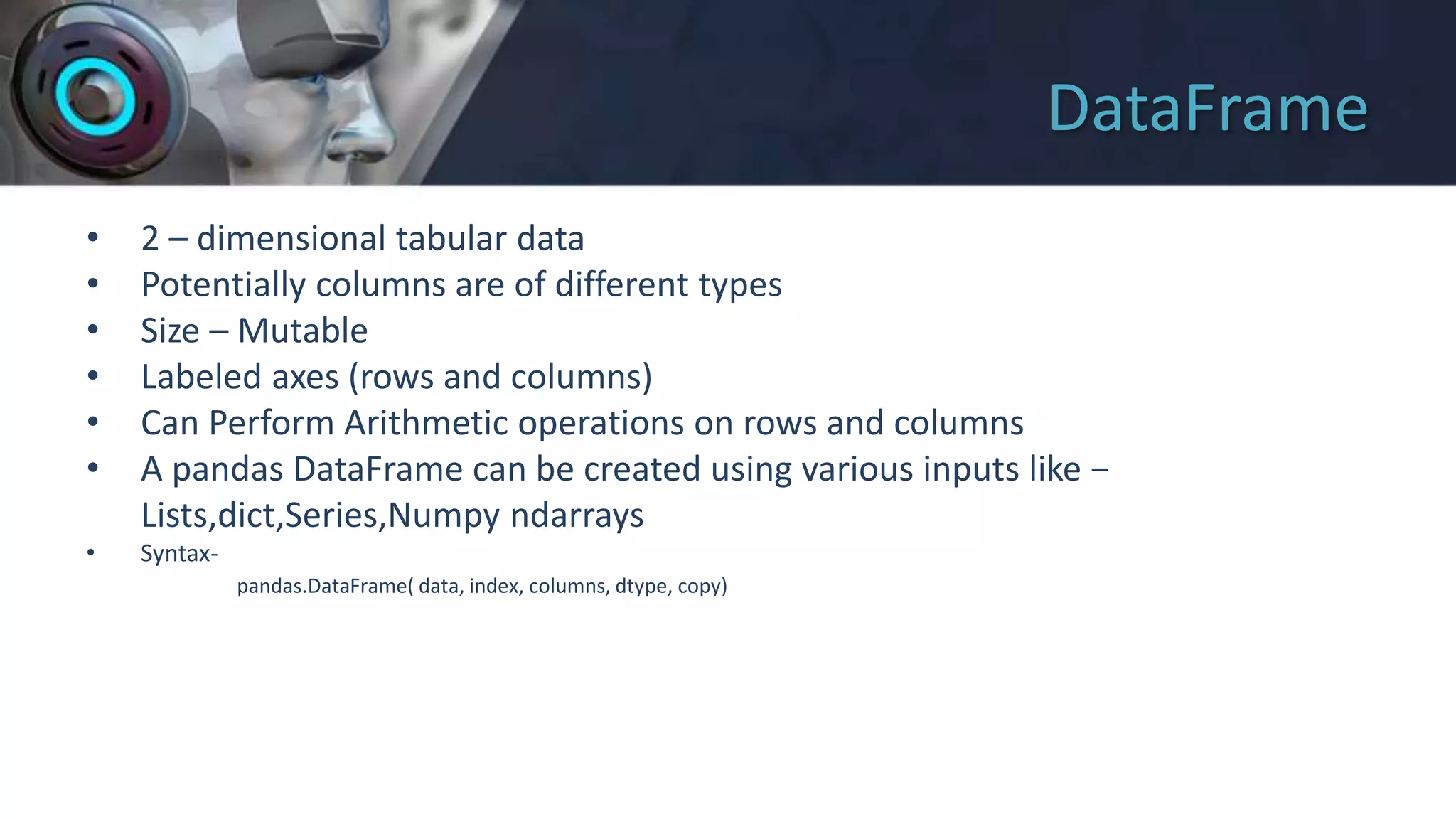 DataFrame
• 2 – dimensional tabular data
• Potentially columns are of different types
• Size – Mutable
• Labeled axes (rows and columns)
• Can Perform Arithmetic operations on rows and columns
• A pandas DataFrame can be created using various inputs like −
Lists,dict,Series,Numpy ndarrays
• Syntax-
pandas.DataFrame( data, index, columns, dtype, copy)
 