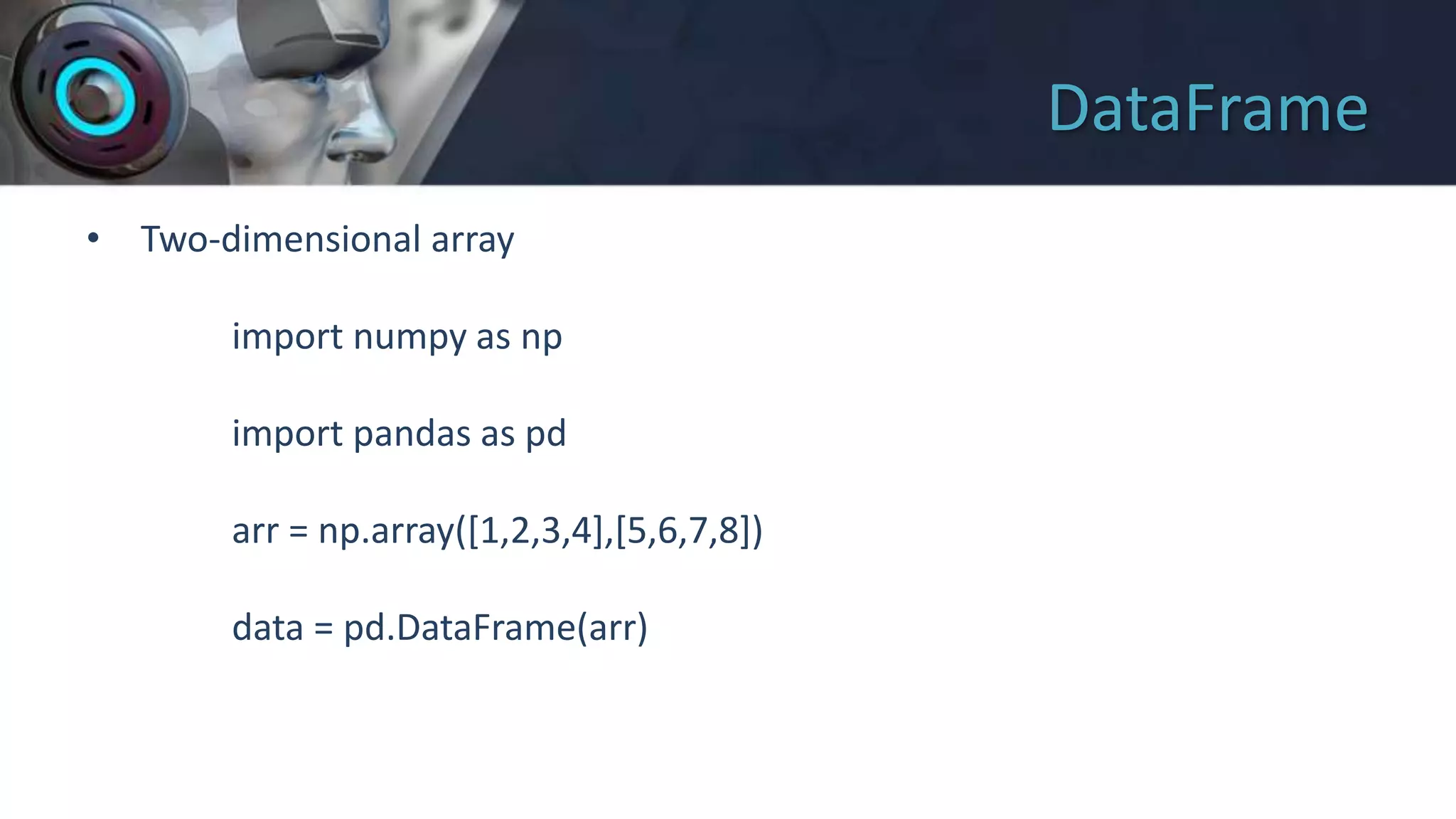 DataFrame
• Two-dimensional array
import numpy as np
import pandas as pd
arr = np.array([1,2,3,4],[5,6,7,8])
data = pd.DataFrame(arr)
 