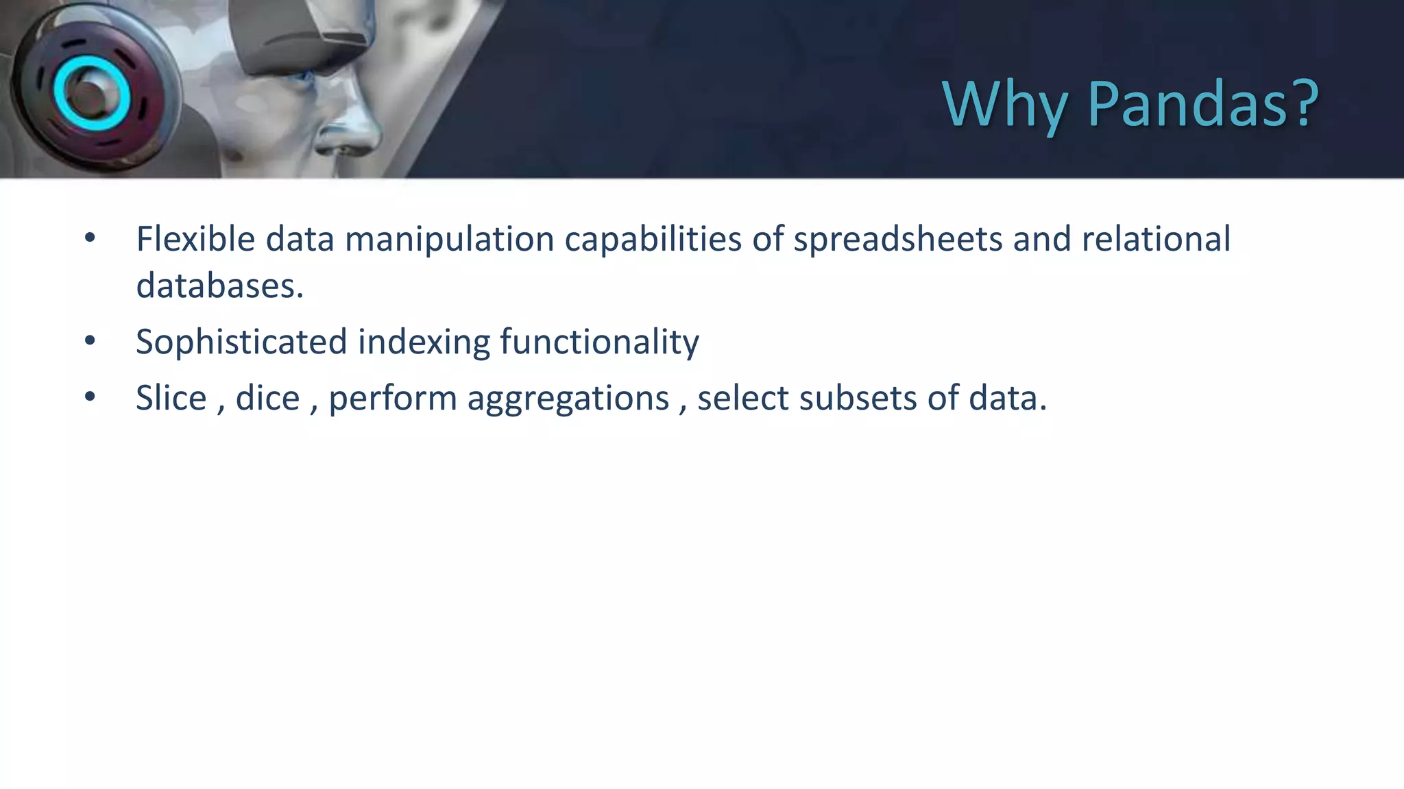 Why Pandas?
• Flexible data manipulation capabilities of spreadsheets and relational
databases.
• Sophisticated indexing functionality
• Slice , dice , perform aggregations , select subsets of data.
 