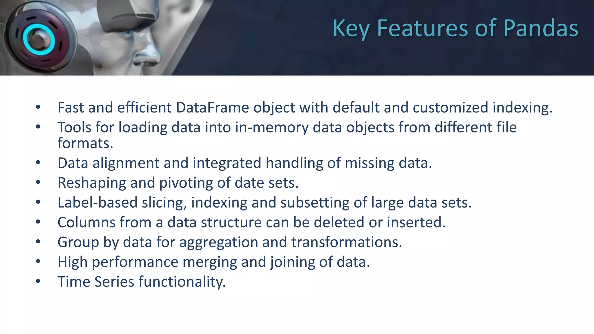 Key Features of Pandas
• Fast and efficient DataFrame object with default and customized indexing.
• Tools for loading data into in-memory data objects from different file
formats.
• Data alignment and integrated handling of missing data.
• Reshaping and pivoting of date sets.
• Label-based slicing, indexing and subsetting of large data sets.
• Columns from a data structure can be deleted or inserted.
• Group by data for aggregation and transformations.
• High performance merging and joining of data.
• Time Series functionality.
 
