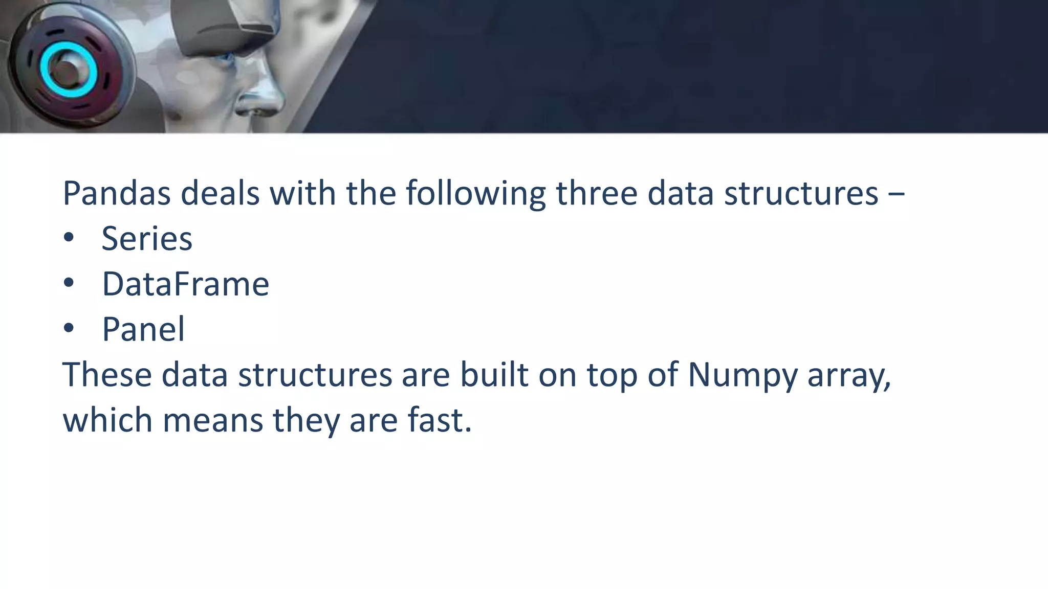 Pandas deals with the following three data structures −
• Series
• DataFrame
• Panel
These data structures are built on top of Numpy array,
which means they are fast.
 