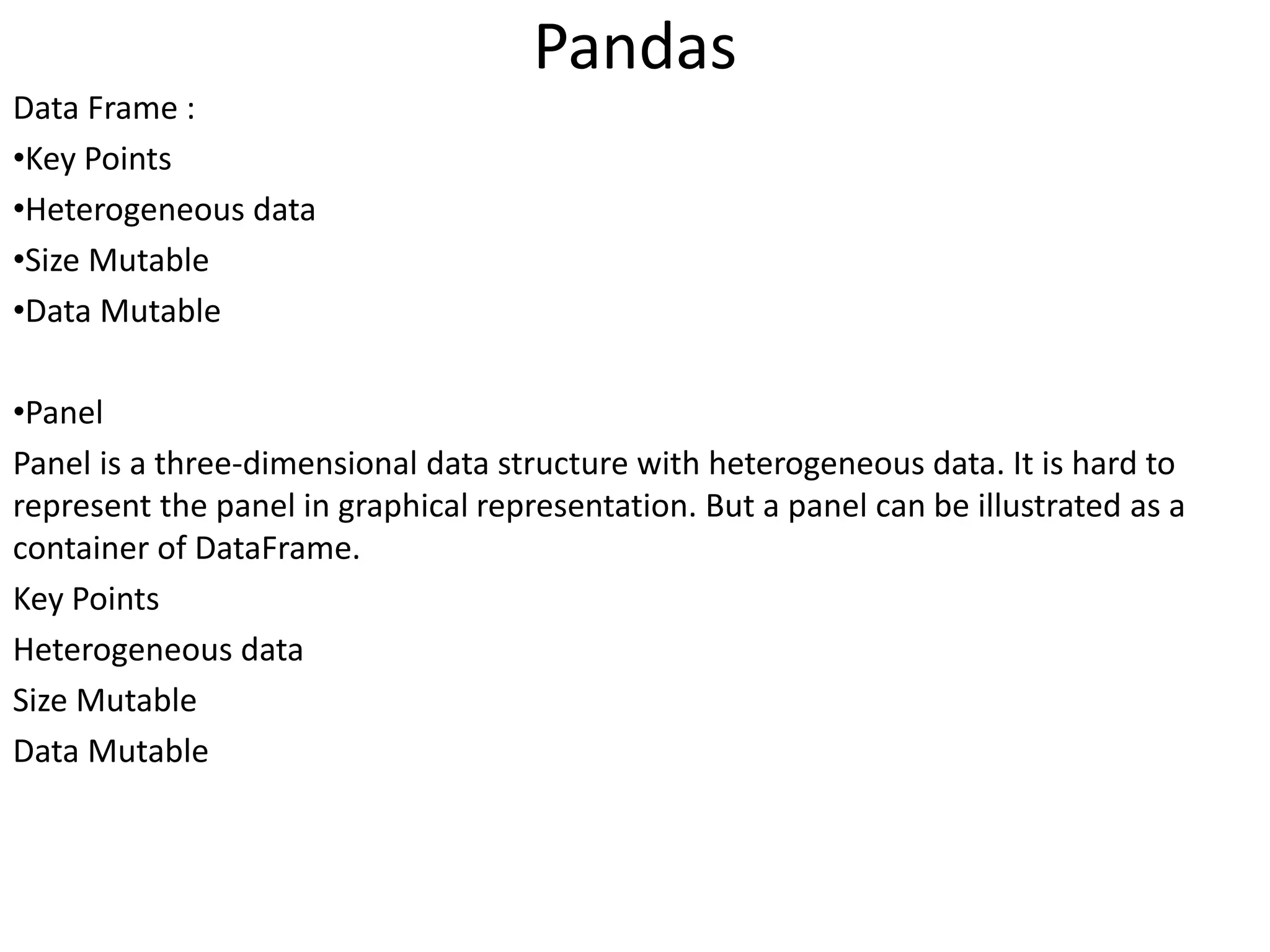 Pandas
Data Frame :
•Key Points
•Heterogeneous data
•Size Mutable
•Data Mutable
•Panel
Panel is a three-dimensional data structure with heterogeneous data. It is hard to
represent the panel in graphical representation. But a panel can be illustrated as a
container of DataFrame.
Key Points
Heterogeneous data
Size Mutable
Data Mutable
 