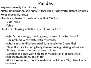 Pandas
•Open-source Python Library
•Data manipulation and analysis tool using its powerful data structures.
•Wes McKinney -2008
•Pandas will extract the data from that CSV into :
•DataFrame
•Table
•Perform following statistical operations on it like :
•What's the average, median, max, or min of each column?
•Does column A correlate with column B?
•What does the distribution of data in column C look like?
•Clean the data by doing things like removing missing values and
filtering rows or columns by some criteria
•Visualize the data with help from Matplotlib. Plot bars, lines,
histograms, bubbles, and more.
•Store the cleaned, transformed data back into a CSV, other file or
database
 