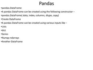 Pandas
•pandas.DataFrame
•A pandas DataFrame can be created using the following constructor −
•pandas.DataFrame( data, index, columns, dtype, copy)
•Create DataFrame
•A pandas DataFrame can be created using various inputs like −
•Lists
•dict
•Series
•Numpy ndarrays
•Another DataFrame
 