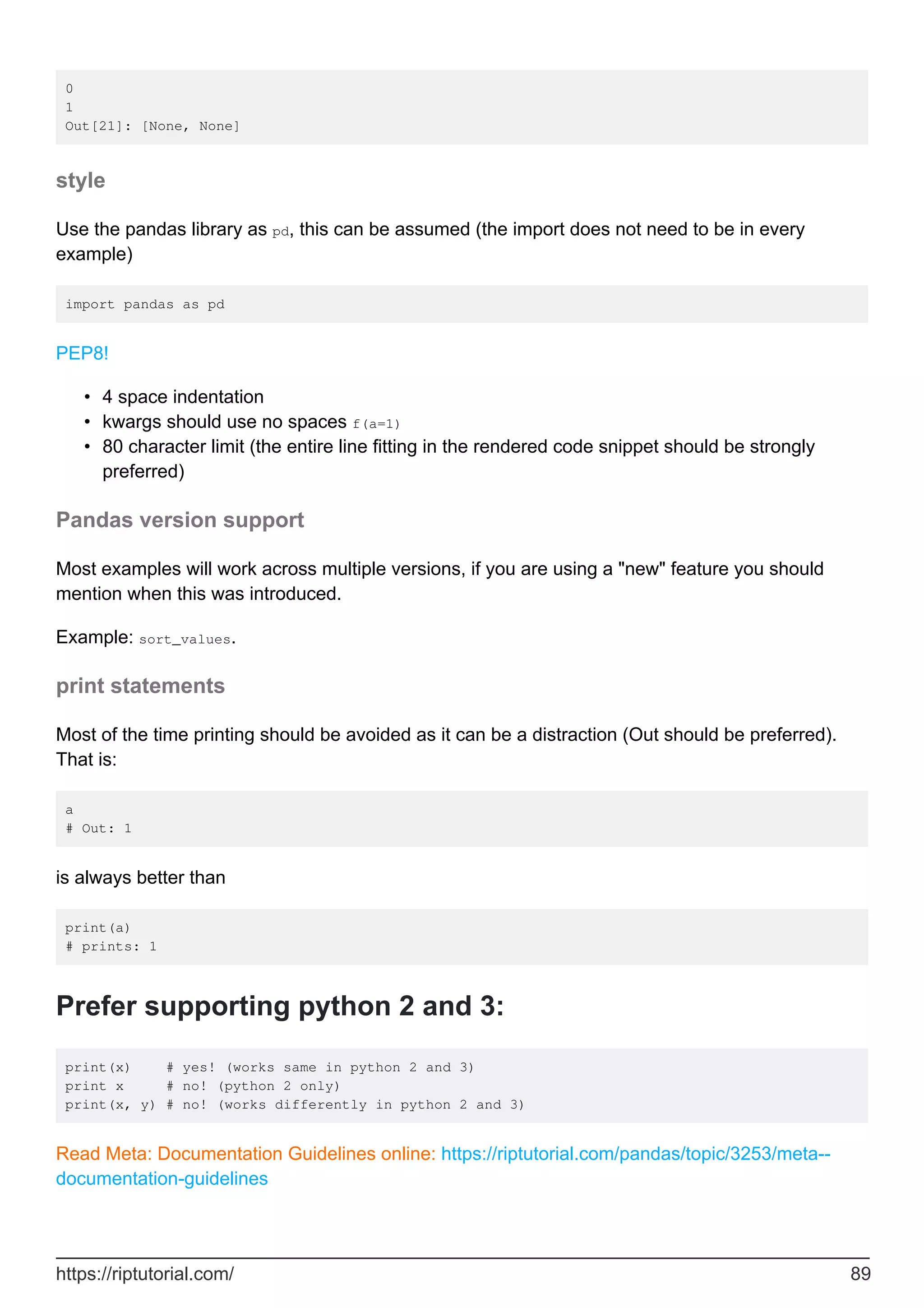 0
1
Out[21]: [None, None]
style
Use the pandas library as pd, this can be assumed (the import does not need to be in every
example)
import pandas as pd
PEP8!
4 space indentation
•
kwargs should use no spaces f(a=1)
•
80 character limit (the entire line fitting in the rendered code snippet should be strongly
preferred)
•
Pandas version support
Most examples will work across multiple versions, if you are using a "new" feature you should
mention when this was introduced.
Example: sort_values.
print statements
Most of the time printing should be avoided as it can be a distraction (Out should be preferred).
That is:
a
# Out: 1
is always better than
print(a)
# prints: 1
Prefer supporting python 2 and 3:
print(x) # yes! (works same in python 2 and 3)
print x # no! (python 2 only)
print(x, y) # no! (works differently in python 2 and 3)
Read Meta: Documentation Guidelines online: https://riptutorial.com/pandas/topic/3253/meta--
documentation-guidelines
https://riptutorial.com/ 89
 