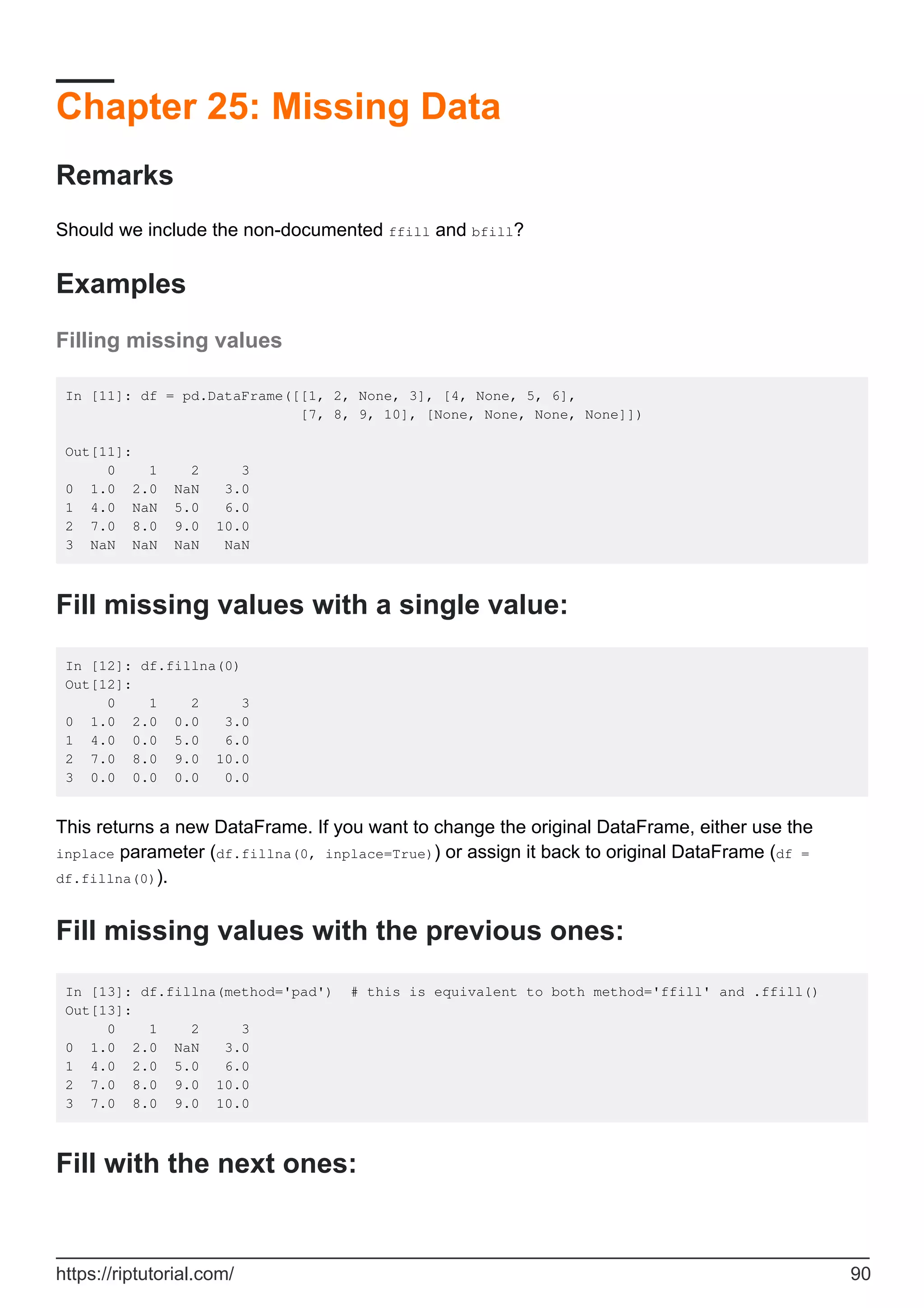 Chapter 25: Missing Data
Remarks
Should we include the non-documented ffill and bfill?
Examples
Filling missing values
In [11]: df = pd.DataFrame([[1, 2, None, 3], [4, None, 5, 6],
[7, 8, 9, 10], [None, None, None, None]])
Out[11]:
0 1 2 3
0 1.0 2.0 NaN 3.0
1 4.0 NaN 5.0 6.0
2 7.0 8.0 9.0 10.0
3 NaN NaN NaN NaN
Fill missing values with a single value:
In [12]: df.fillna(0)
Out[12]:
0 1 2 3
0 1.0 2.0 0.0 3.0
1 4.0 0.0 5.0 6.0
2 7.0 8.0 9.0 10.0
3 0.0 0.0 0.0 0.0
This returns a new DataFrame. If you want to change the original DataFrame, either use the
inplace parameter (df.fillna(0, inplace=True)) or assign it back to original DataFrame (df =
df.fillna(0)).
Fill missing values with the previous ones:
In [13]: df.fillna(method='pad') # this is equivalent to both method='ffill' and .ffill()
Out[13]:
0 1 2 3
0 1.0 2.0 NaN 3.0
1 4.0 2.0 5.0 6.0
2 7.0 8.0 9.0 10.0
3 7.0 8.0 9.0 10.0
Fill with the next ones:
https://riptutorial.com/ 90
 