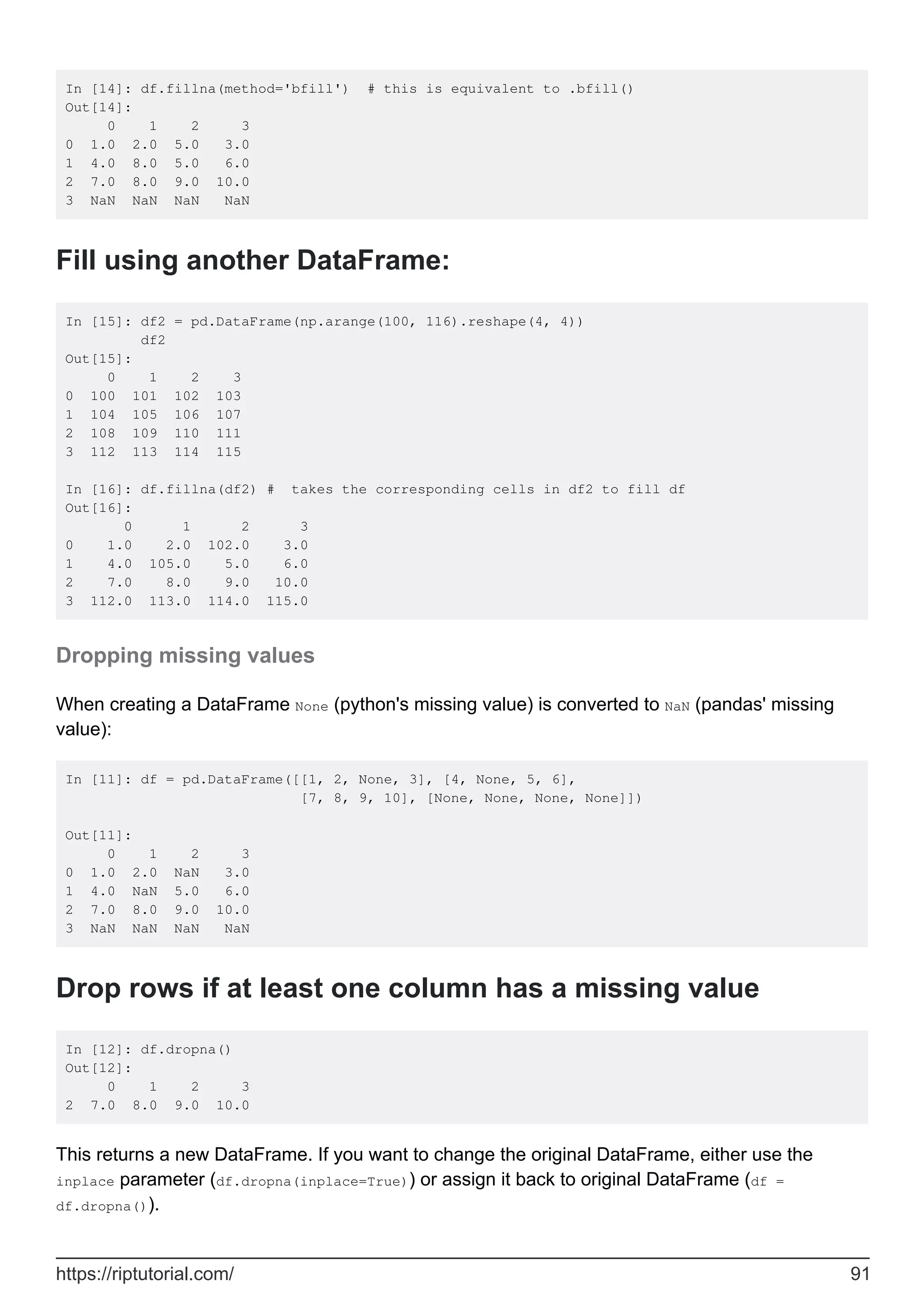 In [14]: df.fillna(method='bfill') # this is equivalent to .bfill()
Out[14]:
0 1 2 3
0 1.0 2.0 5.0 3.0
1 4.0 8.0 5.0 6.0
2 7.0 8.0 9.0 10.0
3 NaN NaN NaN NaN
Fill using another DataFrame:
In [15]: df2 = pd.DataFrame(np.arange(100, 116).reshape(4, 4))
df2
Out[15]:
0 1 2 3
0 100 101 102 103
1 104 105 106 107
2 108 109 110 111
3 112 113 114 115
In [16]: df.fillna(df2) # takes the corresponding cells in df2 to fill df
Out[16]:
0 1 2 3
0 1.0 2.0 102.0 3.0
1 4.0 105.0 5.0 6.0
2 7.0 8.0 9.0 10.0
3 112.0 113.0 114.0 115.0
Dropping missing values
When creating a DataFrame None (python's missing value) is converted to NaN (pandas' missing
value):
In [11]: df = pd.DataFrame([[1, 2, None, 3], [4, None, 5, 6],
[7, 8, 9, 10], [None, None, None, None]])
Out[11]:
0 1 2 3
0 1.0 2.0 NaN 3.0
1 4.0 NaN 5.0 6.0
2 7.0 8.0 9.0 10.0
3 NaN NaN NaN NaN
Drop rows if at least one column has a missing value
In [12]: df.dropna()
Out[12]:
0 1 2 3
2 7.0 8.0 9.0 10.0
This returns a new DataFrame. If you want to change the original DataFrame, either use the
inplace parameter (df.dropna(inplace=True)) or assign it back to original DataFrame (df =
df.dropna()).
https://riptutorial.com/ 91
 