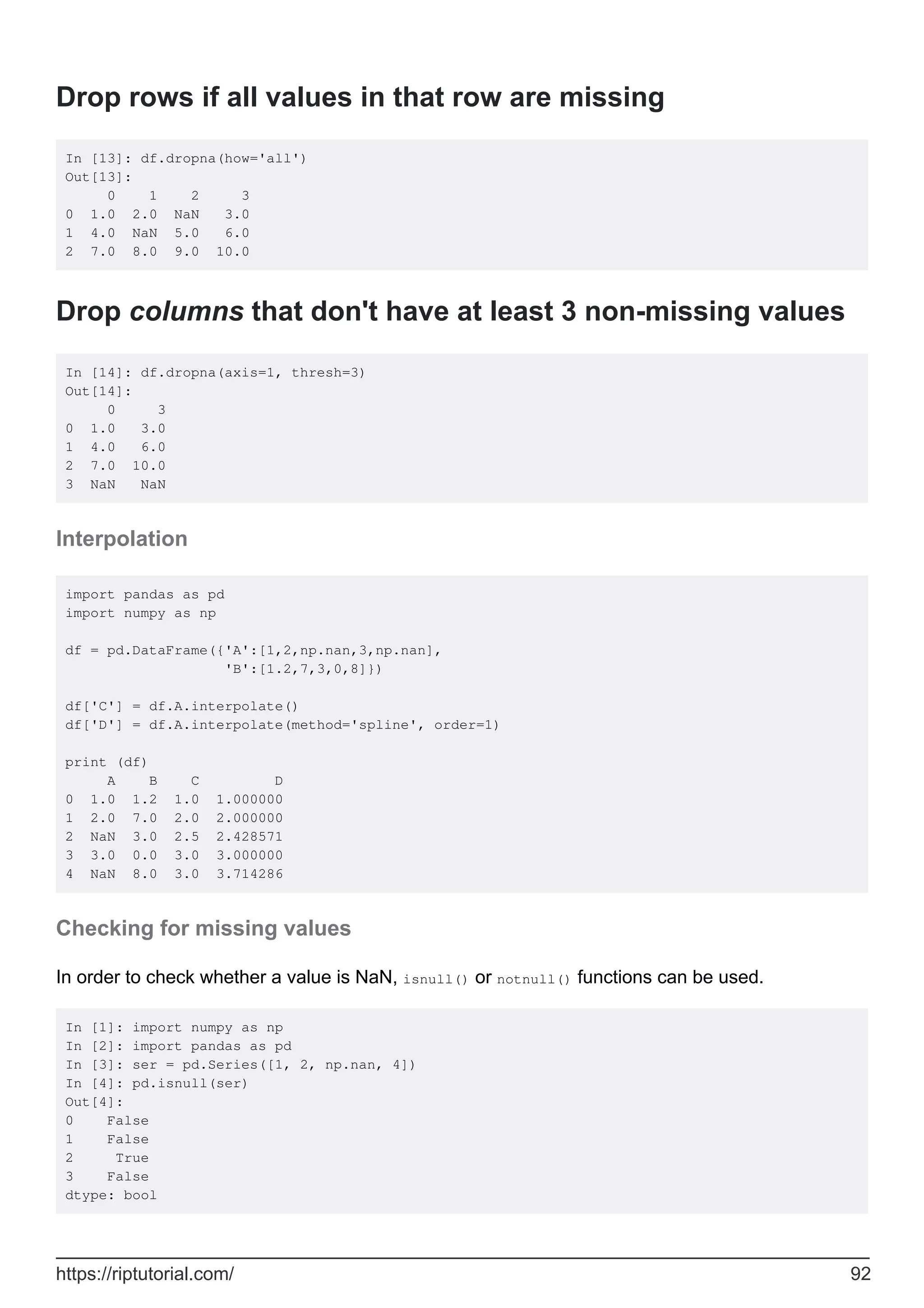 Drop rows if all values in that row are missing
In [13]: df.dropna(how='all')
Out[13]:
0 1 2 3
0 1.0 2.0 NaN 3.0
1 4.0 NaN 5.0 6.0
2 7.0 8.0 9.0 10.0
Drop columns that don't have at least 3 non-missing values
In [14]: df.dropna(axis=1, thresh=3)
Out[14]:
0 3
0 1.0 3.0
1 4.0 6.0
2 7.0 10.0
3 NaN NaN
Interpolation
import pandas as pd
import numpy as np
df = pd.DataFrame({'A':[1,2,np.nan,3,np.nan],
'B':[1.2,7,3,0,8]})
df['C'] = df.A.interpolate()
df['D'] = df.A.interpolate(method='spline', order=1)
print (df)
A B C D
0 1.0 1.2 1.0 1.000000
1 2.0 7.0 2.0 2.000000
2 NaN 3.0 2.5 2.428571
3 3.0 0.0 3.0 3.000000
4 NaN 8.0 3.0 3.714286
Checking for missing values
In order to check whether a value is NaN, isnull() or notnull() functions can be used.
In [1]: import numpy as np
In [2]: import pandas as pd
In [3]: ser = pd.Series([1, 2, np.nan, 4])
In [4]: pd.isnull(ser)
Out[4]:
0 False
1 False
2 True
3 False
dtype: bool
https://riptutorial.com/ 92
 