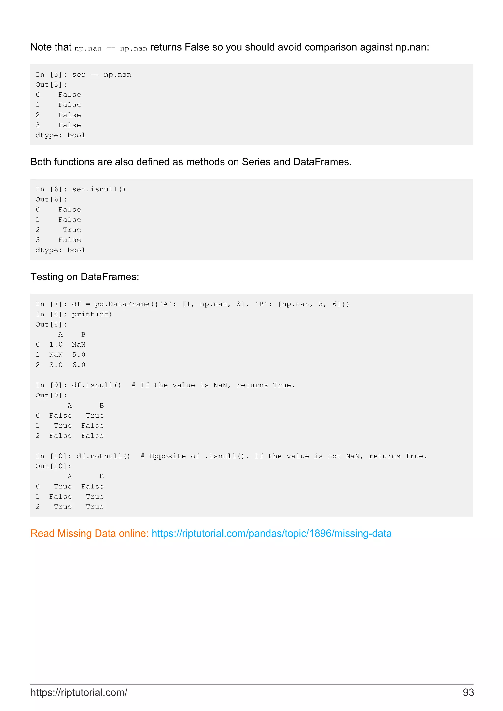 Note that np.nan == np.nan returns False so you should avoid comparison against np.nan:
In [5]: ser == np.nan
Out[5]:
0 False
1 False
2 False
3 False
dtype: bool
Both functions are also defined as methods on Series and DataFrames.
In [6]: ser.isnull()
Out[6]:
0 False
1 False
2 True
3 False
dtype: bool
Testing on DataFrames:
In [7]: df = pd.DataFrame({'A': [1, np.nan, 3], 'B': [np.nan, 5, 6]})
In [8]: print(df)
Out[8]:
A B
0 1.0 NaN
1 NaN 5.0
2 3.0 6.0
In [9]: df.isnull() # If the value is NaN, returns True.
Out[9]:
A B
0 False True
1 True False
2 False False
In [10]: df.notnull() # Opposite of .isnull(). If the value is not NaN, returns True.
Out[10]:
A B
0 True False
1 False True
2 True True
Read Missing Data online: https://riptutorial.com/pandas/topic/1896/missing-data
https://riptutorial.com/ 93
 