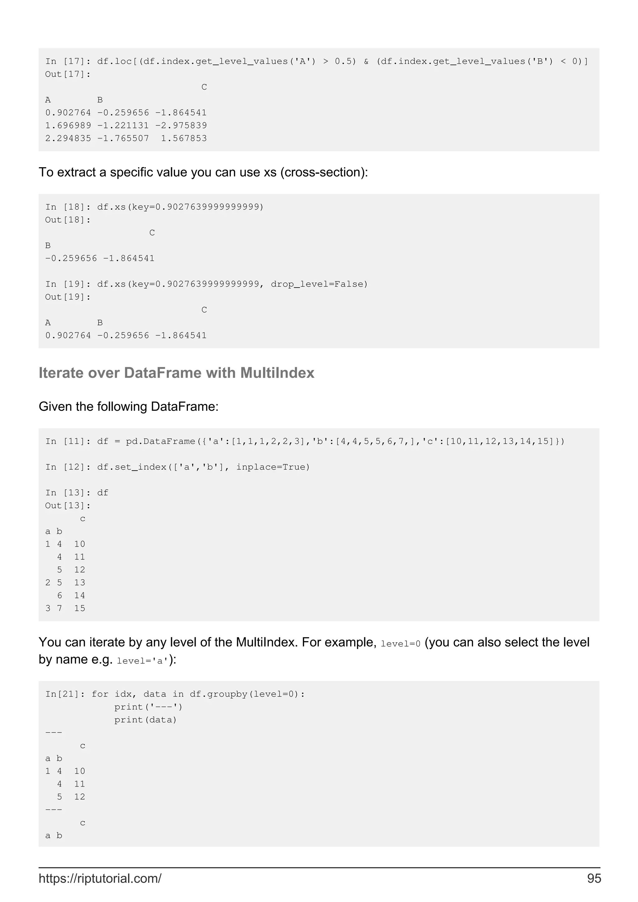 In [17]: df.loc[(df.index.get_level_values('A') > 0.5) & (df.index.get_level_values('B') < 0)]
Out[17]:
C
A B
0.902764 -0.259656 -1.864541
1.696989 -1.221131 -2.975839
2.294835 -1.765507 1.567853
To extract a specific value you can use xs (cross-section):
In [18]: df.xs(key=0.9027639999999999)
Out[18]:
C
B
-0.259656 -1.864541
In [19]: df.xs(key=0.9027639999999999, drop_level=False)
Out[19]:
C
A B
0.902764 -0.259656 -1.864541
Iterate over DataFrame with MultiIndex
Given the following DataFrame:
In [11]: df = pd.DataFrame({'a':[1,1,1,2,2,3],'b':[4,4,5,5,6,7,],'c':[10,11,12,13,14,15]})
In [12]: df.set_index(['a','b'], inplace=True)
In [13]: df
Out[13]:
c
a b
1 4 10
4 11
5 12
2 5 13
6 14
3 7 15
You can iterate by any level of the MultiIndex. For example, level=0 (you can also select the level
by name e.g. level='a'):
In[21]: for idx, data in df.groupby(level=0):
print('---')
print(data)
---
c
a b
1 4 10
4 11
5 12
---
c
a b
https://riptutorial.com/ 95
 