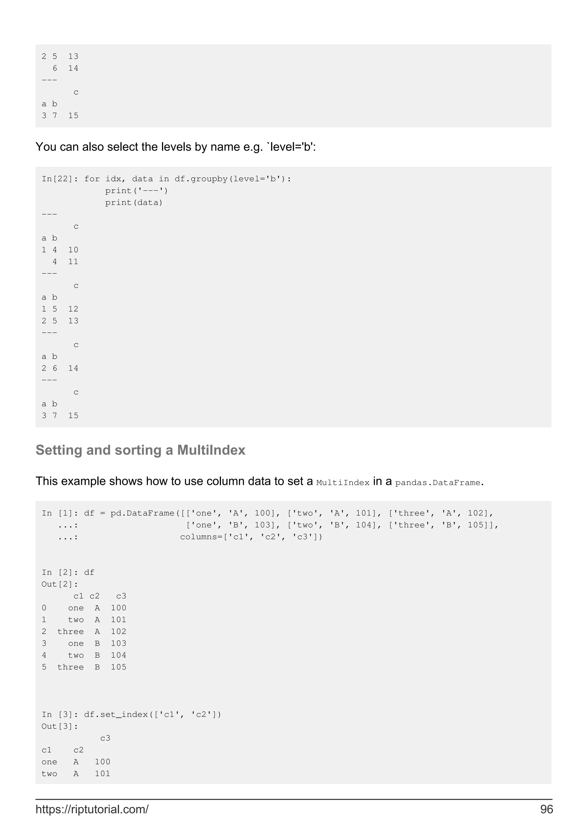 2 5 13
6 14
---
c
a b
3 7 15
You can also select the levels by name e.g. `level='b':
In[22]: for idx, data in df.groupby(level='b'):
print('---')
print(data)
---
c
a b
1 4 10
4 11
---
c
a b
1 5 12
2 5 13
---
c
a b
2 6 14
---
c
a b
3 7 15
Setting and sorting a MultiIndex
This example shows how to use column data to set a MultiIndex in a pandas.DataFrame.
In [1]: df = pd.DataFrame([['one', 'A', 100], ['two', 'A', 101], ['three', 'A', 102],
...: ['one', 'B', 103], ['two', 'B', 104], ['three', 'B', 105]],
...: columns=['c1', 'c2', 'c3'])
In [2]: df
Out[2]:
c1 c2 c3
0 one A 100
1 two A 101
2 three A 102
3 one B 103
4 two B 104
5 three B 105
In [3]: df.set_index(['c1', 'c2'])
Out[3]:
c3
c1 c2
one A 100
two A 101
https://riptutorial.com/ 96
 