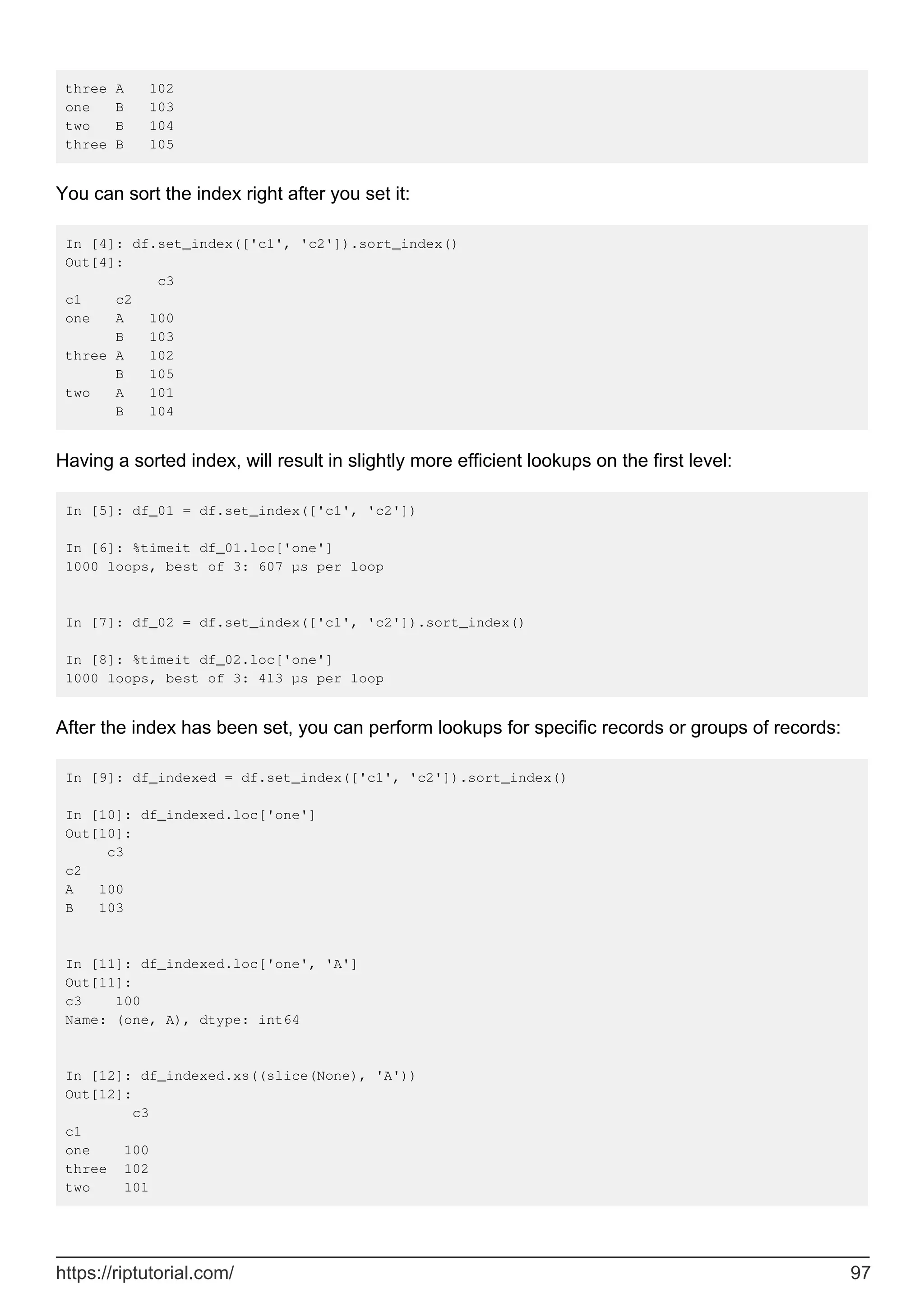 three A 102
one B 103
two B 104
three B 105
You can sort the index right after you set it:
In [4]: df.set_index(['c1', 'c2']).sort_index()
Out[4]:
c3
c1 c2
one A 100
B 103
three A 102
B 105
two A 101
B 104
Having a sorted index, will result in slightly more efficient lookups on the first level:
In [5]: df_01 = df.set_index(['c1', 'c2'])
In [6]: %timeit df_01.loc['one']
1000 loops, best of 3: 607 µs per loop
In [7]: df_02 = df.set_index(['c1', 'c2']).sort_index()
In [8]: %timeit df_02.loc['one']
1000 loops, best of 3: 413 µs per loop
After the index has been set, you can perform lookups for specific records or groups of records:
In [9]: df_indexed = df.set_index(['c1', 'c2']).sort_index()
In [10]: df_indexed.loc['one']
Out[10]:
c3
c2
A 100
B 103
In [11]: df_indexed.loc['one', 'A']
Out[11]:
c3 100
Name: (one, A), dtype: int64
In [12]: df_indexed.xs((slice(None), 'A'))
Out[12]:
c3
c1
one 100
three 102
two 101
https://riptutorial.com/ 97
 