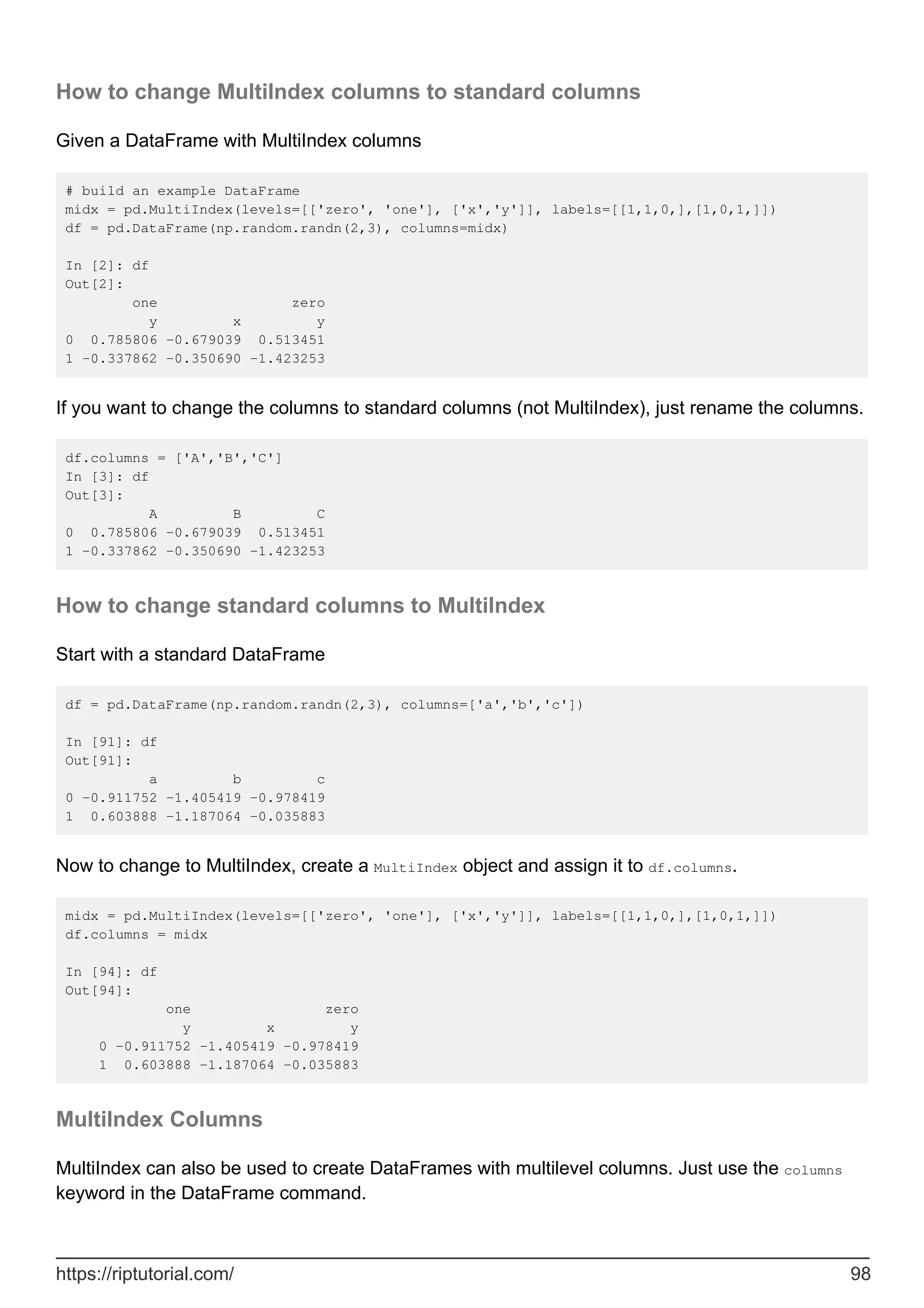 How to change MultiIndex columns to standard columns
Given a DataFrame with MultiIndex columns
# build an example DataFrame
midx = pd.MultiIndex(levels=[['zero', 'one'], ['x','y']], labels=[[1,1,0,],[1,0,1,]])
df = pd.DataFrame(np.random.randn(2,3), columns=midx)
In [2]: df
Out[2]:
one zero
y x y
0 0.785806 -0.679039 0.513451
1 -0.337862 -0.350690 -1.423253
If you want to change the columns to standard columns (not MultiIndex), just rename the columns.
df.columns = ['A','B','C']
In [3]: df
Out[3]:
A B C
0 0.785806 -0.679039 0.513451
1 -0.337862 -0.350690 -1.423253
How to change standard columns to MultiIndex
Start with a standard DataFrame
df = pd.DataFrame(np.random.randn(2,3), columns=['a','b','c'])
In [91]: df
Out[91]:
a b c
0 -0.911752 -1.405419 -0.978419
1 0.603888 -1.187064 -0.035883
Now to change to MultiIndex, create a MultiIndex object and assign it to df.columns.
midx = pd.MultiIndex(levels=[['zero', 'one'], ['x','y']], labels=[[1,1,0,],[1,0,1,]])
df.columns = midx
In [94]: df
Out[94]:
one zero
y x y
0 -0.911752 -1.405419 -0.978419
1 0.603888 -1.187064 -0.035883
MultiIndex Columns
MultiIndex can also be used to create DataFrames with multilevel columns. Just use the columns
keyword in the DataFrame command.
https://riptutorial.com/ 98
 
