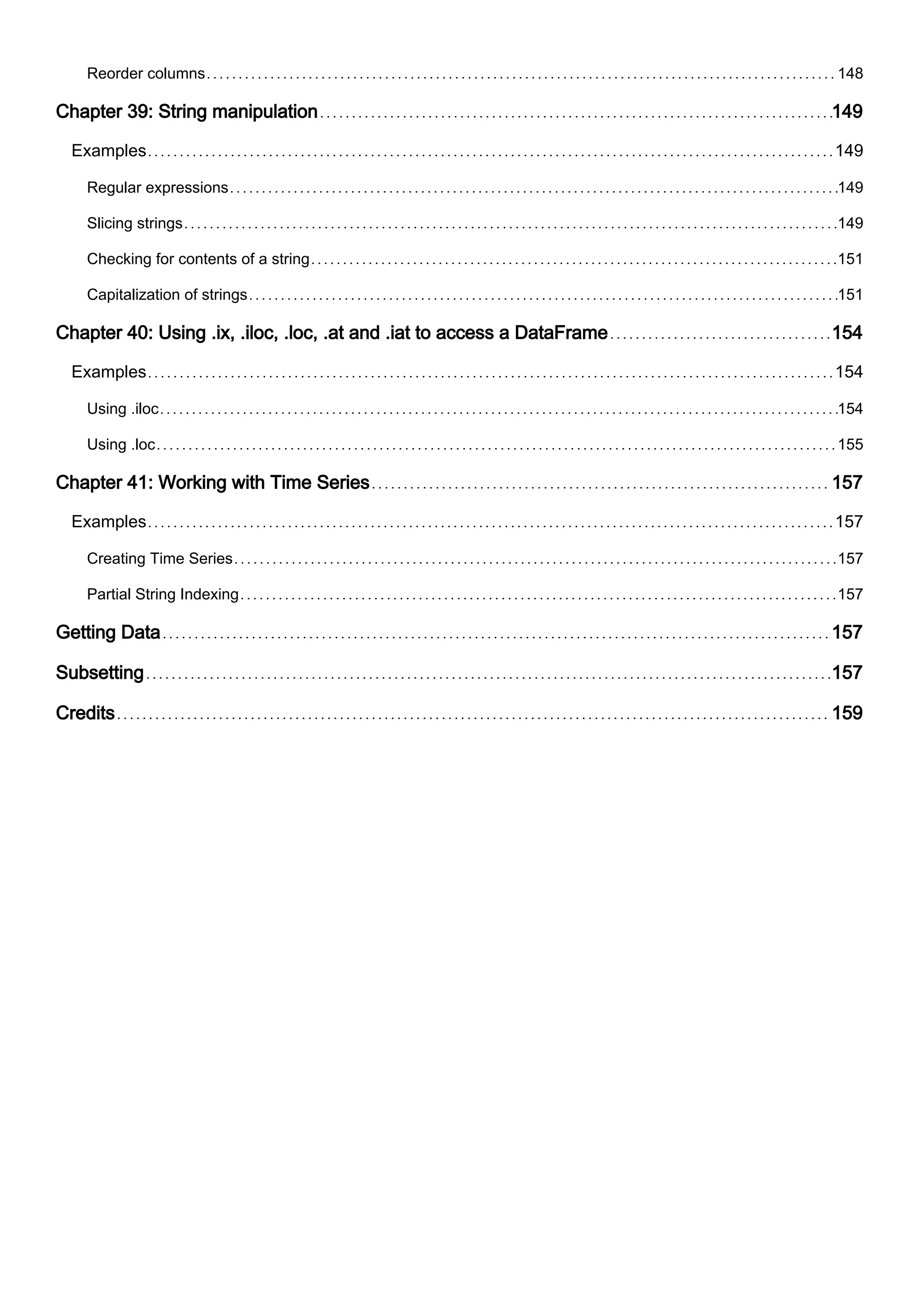 Reorder columns 148
Chapter 39: String manipulation 149
Examples 149
Regular expressions 149
Slicing strings 149
Checking for contents of a string 151
Capitalization of strings 151
Chapter 40: Using .ix, .iloc, .loc, .at and .iat to access a DataFrame 154
Examples 154
Using .iloc 154
Using .loc 155
Chapter 41: Working with Time Series 157
Examples 157
Creating Time Series 157
Partial String Indexing 157
Getting Data 157
Subsetting 157
Credits 159
 