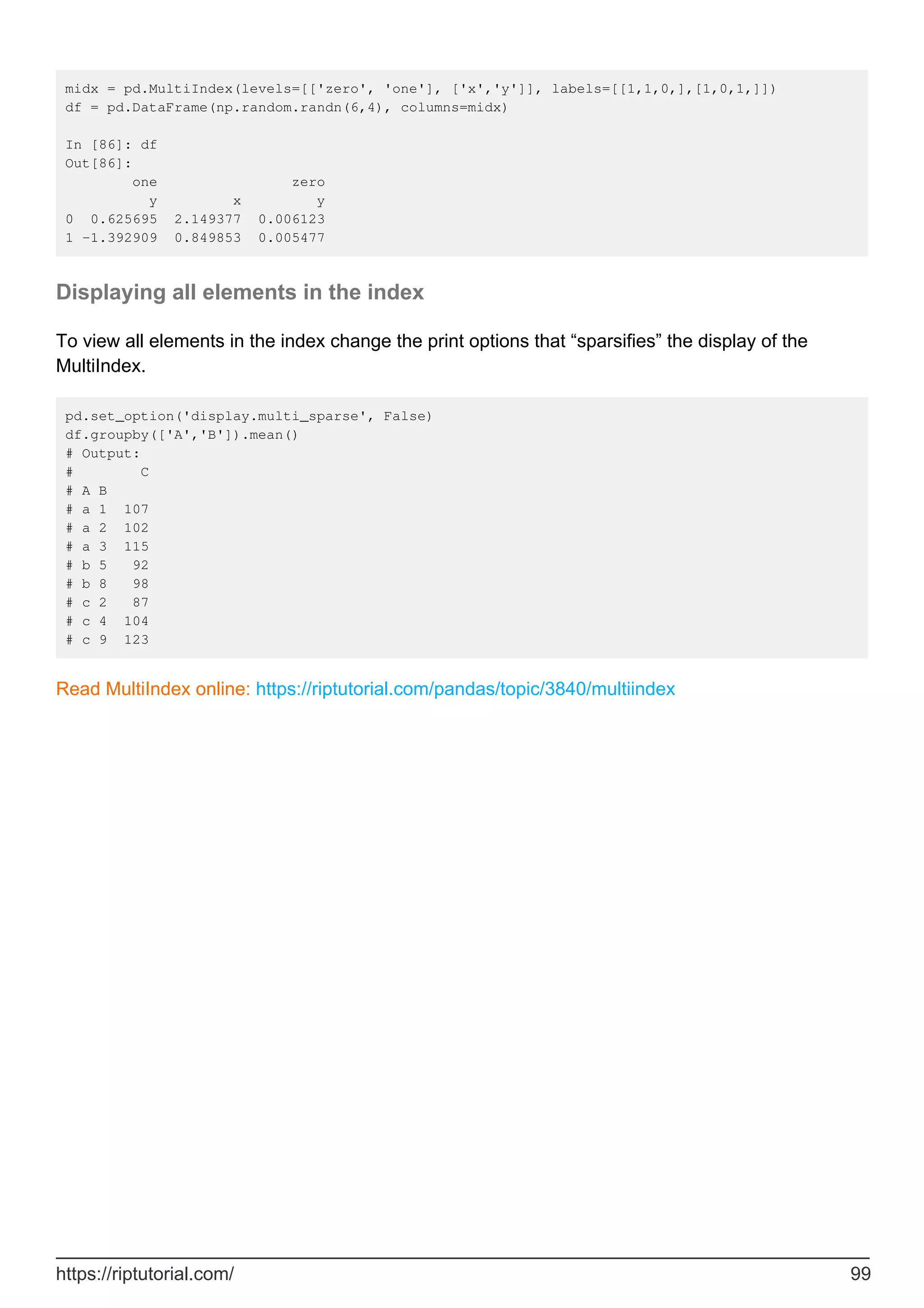 midx = pd.MultiIndex(levels=[['zero', 'one'], ['x','y']], labels=[[1,1,0,],[1,0,1,]])
df = pd.DataFrame(np.random.randn(6,4), columns=midx)
In [86]: df
Out[86]:
one zero
y x y
0 0.625695 2.149377 0.006123
1 -1.392909 0.849853 0.005477
Displaying all elements in the index
To view all elements in the index change the print options that “sparsifies” the display of the
MultiIndex.
pd.set_option('display.multi_sparse', False)
df.groupby(['A','B']).mean()
# Output:
# C
# A B
# a 1 107
# a 2 102
# a 3 115
# b 5 92
# b 8 98
# c 2 87
# c 4 104
# c 9 123
Read MultiIndex online: https://riptutorial.com/pandas/topic/3840/multiindex
https://riptutorial.com/ 99
 