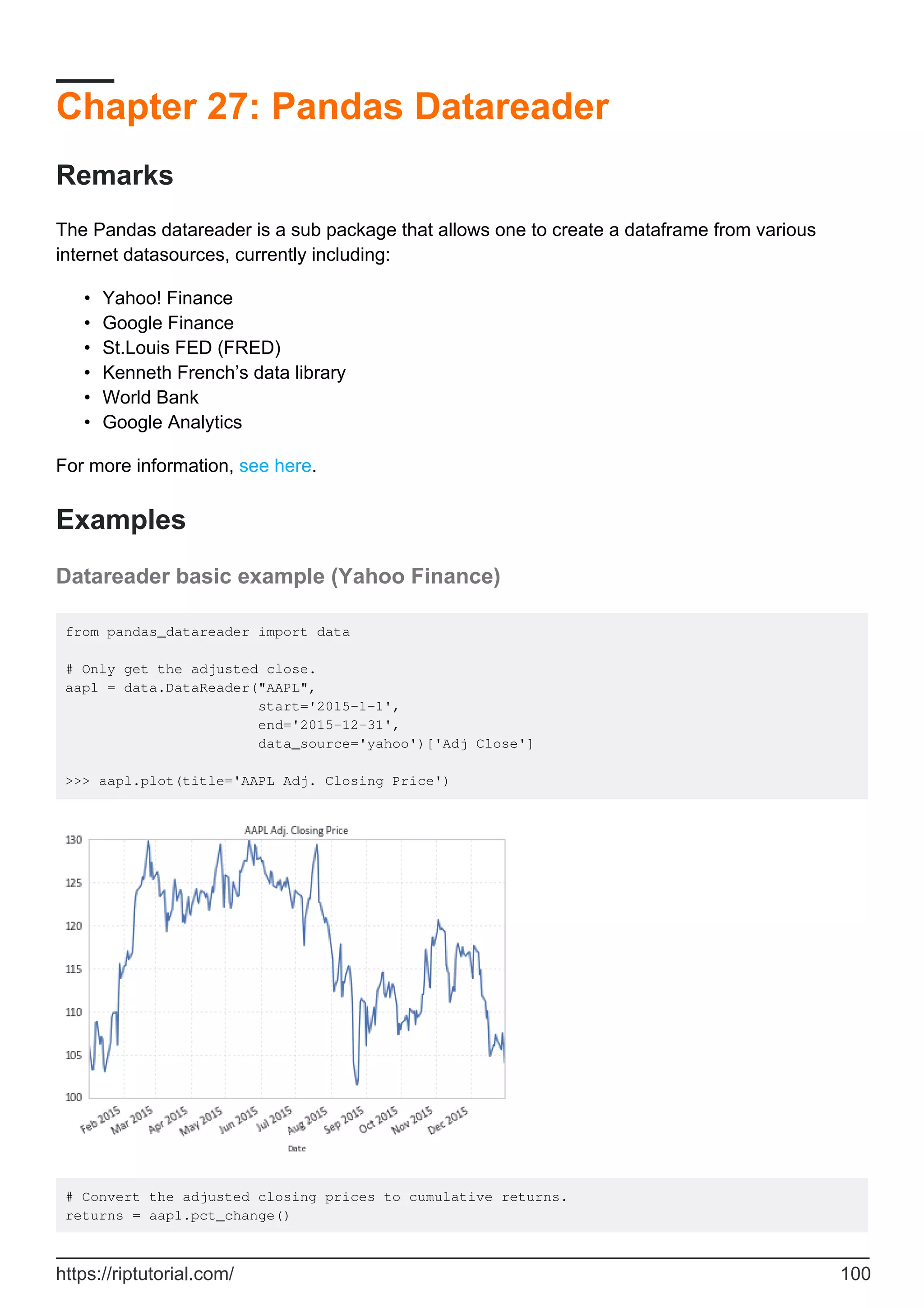Chapter 27: Pandas Datareader
Remarks
The Pandas datareader is a sub package that allows one to create a dataframe from various
internet datasources, currently including:
Yahoo! Finance
•
Google Finance
•
St.Louis FED (FRED)
•
Kenneth French’s data library
•
World Bank
•
Google Analytics
•
For more information, see here.
Examples
Datareader basic example (Yahoo Finance)
from pandas_datareader import data
# Only get the adjusted close.
aapl = data.DataReader("AAPL",
start='2015-1-1',
end='2015-12-31',
data_source='yahoo')['Adj Close']
>>> aapl.plot(title='AAPL Adj. Closing Price')
# Convert the adjusted closing prices to cumulative returns.
returns = aapl.pct_change()
https://riptutorial.com/ 100
 