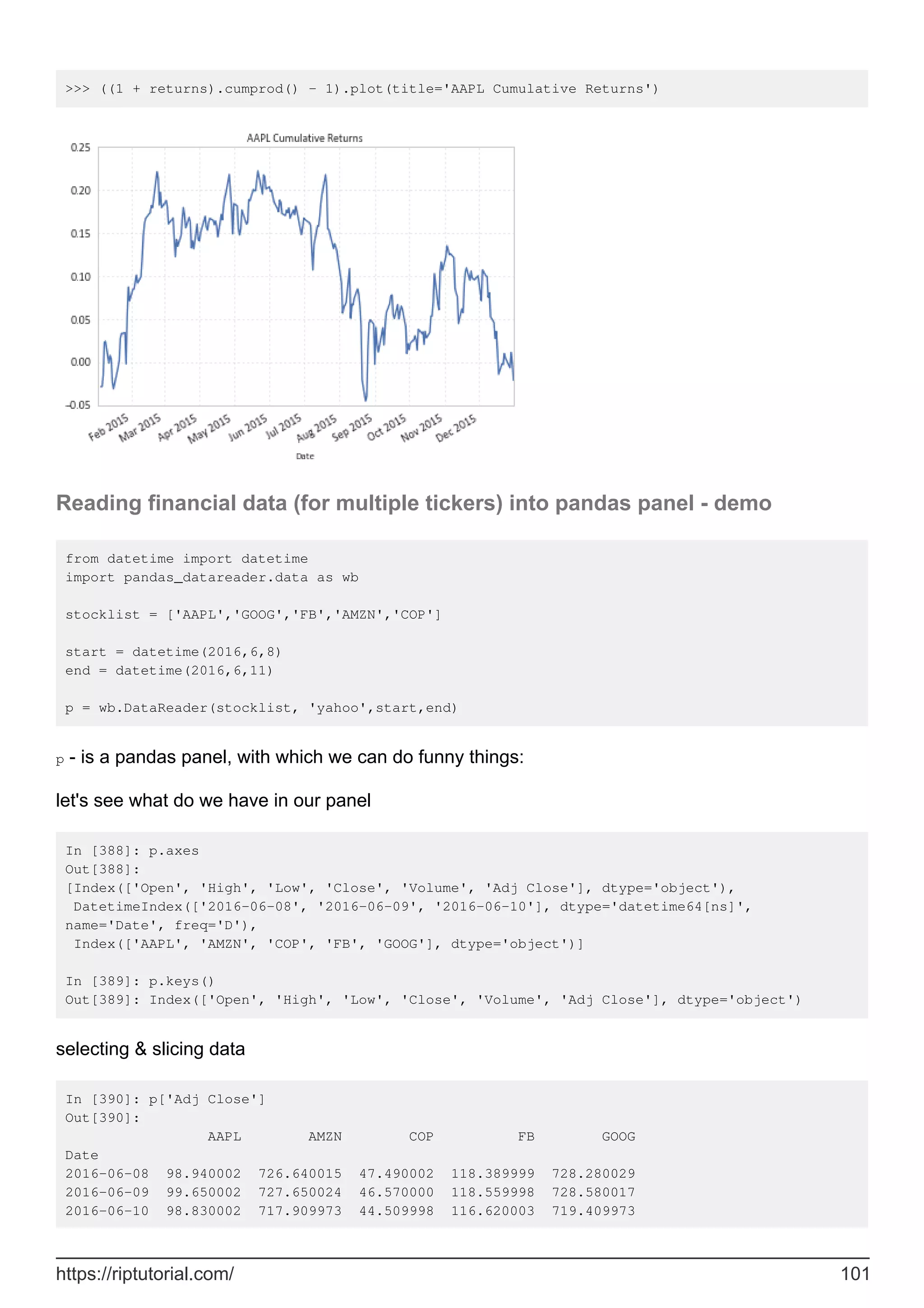 >>> ((1 + returns).cumprod() - 1).plot(title='AAPL Cumulative Returns')
Reading financial data (for multiple tickers) into pandas panel - demo
from datetime import datetime
import pandas_datareader.data as wb
stocklist = ['AAPL','GOOG','FB','AMZN','COP']
start = datetime(2016,6,8)
end = datetime(2016,6,11)
p = wb.DataReader(stocklist, 'yahoo',start,end)
p - is a pandas panel, with which we can do funny things:
let's see what do we have in our panel
In [388]: p.axes
Out[388]:
[Index(['Open', 'High', 'Low', 'Close', 'Volume', 'Adj Close'], dtype='object'),
DatetimeIndex(['2016-06-08', '2016-06-09', '2016-06-10'], dtype='datetime64[ns]',
name='Date', freq='D'),
Index(['AAPL', 'AMZN', 'COP', 'FB', 'GOOG'], dtype='object')]
In [389]: p.keys()
Out[389]: Index(['Open', 'High', 'Low', 'Close', 'Volume', 'Adj Close'], dtype='object')
selecting & slicing data
In [390]: p['Adj Close']
Out[390]:
AAPL AMZN COP FB GOOG
Date
2016-06-08 98.940002 726.640015 47.490002 118.389999 728.280029
2016-06-09 99.650002 727.650024 46.570000 118.559998 728.580017
2016-06-10 98.830002 717.909973 44.509998 116.620003 719.409973
https://riptutorial.com/ 101
 