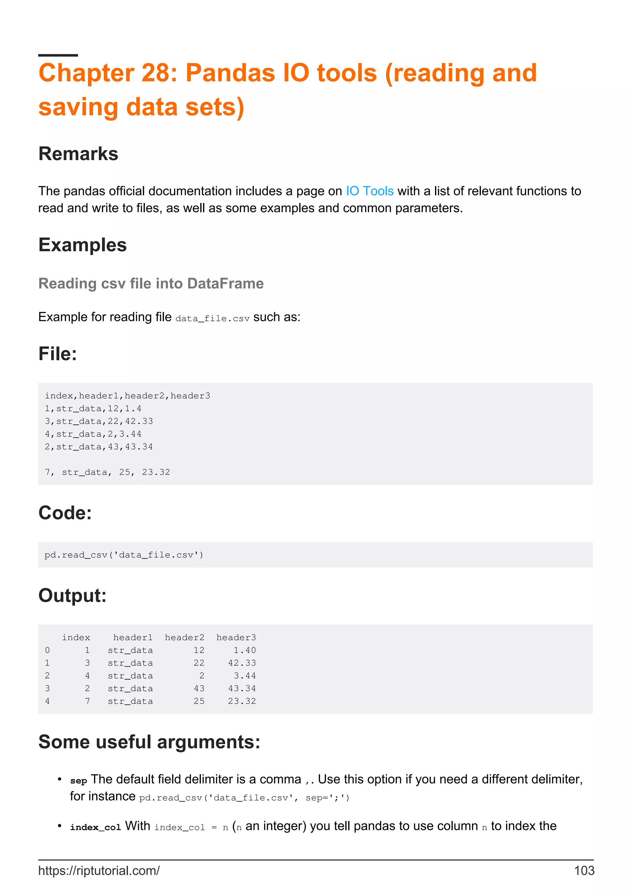 Chapter 28: Pandas IO tools (reading and
saving data sets)
Remarks
The pandas official documentation includes a page on IO Tools with a list of relevant functions to
read and write to files, as well as some examples and common parameters.
Examples
Reading csv file into DataFrame
Example for reading file data_file.csv such as:
File:
index,header1,header2,header3
1,str_data,12,1.4
3,str_data,22,42.33
4,str_data,2,3.44
2,str_data,43,43.34
7, str_data, 25, 23.32
Code:
pd.read_csv('data_file.csv')
Output:
index header1 header2 header3
0 1 str_data 12 1.40
1 3 str_data 22 42.33
2 4 str_data 2 3.44
3 2 str_data 43 43.34
4 7 str_data 25 23.32
Some useful arguments:
sep The default field delimiter is a comma ,. Use this option if you need a different delimiter,
for instance pd.read_csv('data_file.csv', sep=';')
•
index_col With index_col = n (n an integer) you tell pandas to use column n to index the
•
https://riptutorial.com/ 103
 