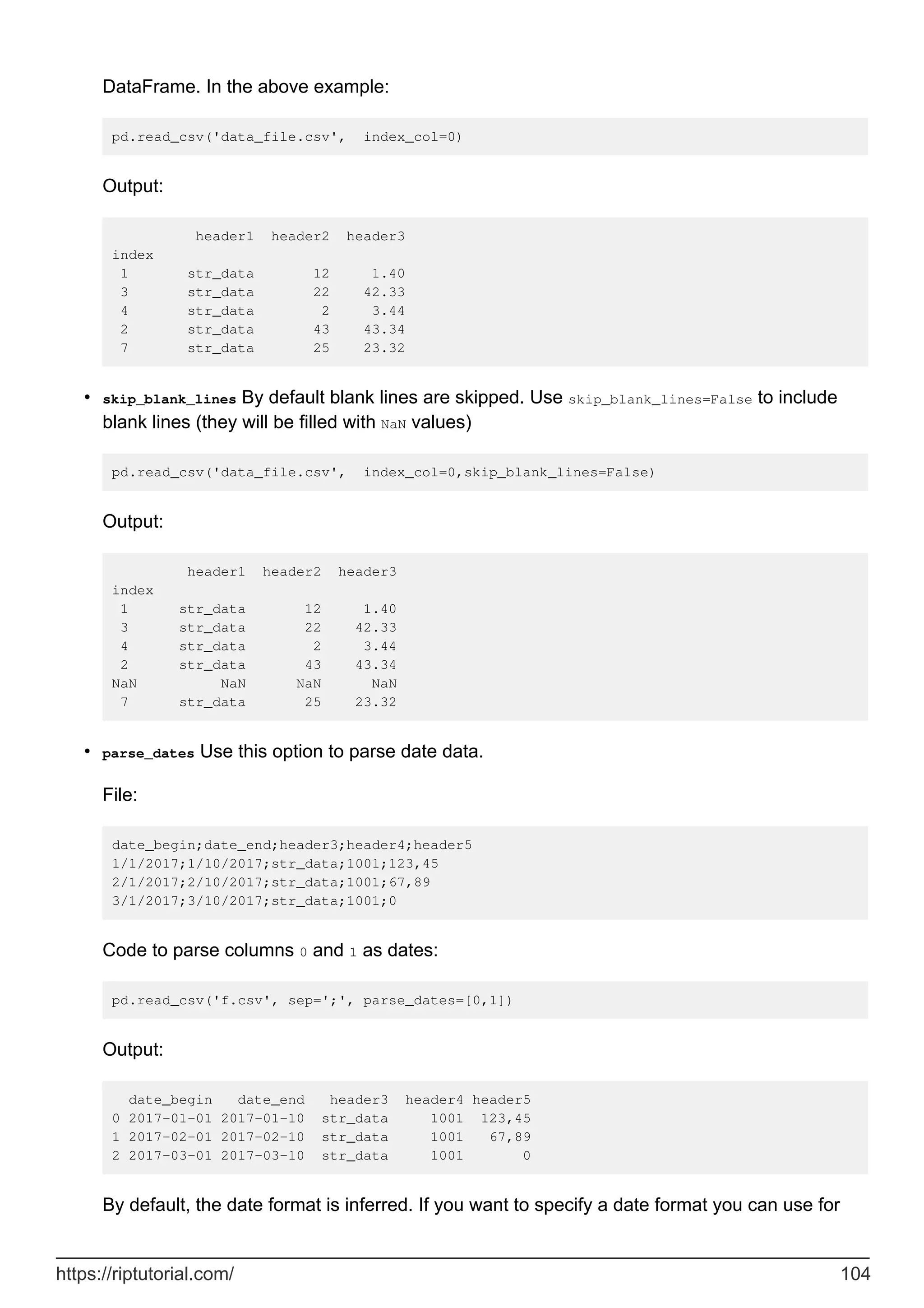 DataFrame. In the above example:
pd.read_csv('data_file.csv', index_col=0)
Output:
header1 header2 header3
index
1 str_data 12 1.40
3 str_data 22 42.33
4 str_data 2 3.44
2 str_data 43 43.34
7 str_data 25 23.32
skip_blank_lines By default blank lines are skipped. Use skip_blank_lines=False to include
blank lines (they will be filled with NaN values)
pd.read_csv('data_file.csv', index_col=0,skip_blank_lines=False)
Output:
header1 header2 header3
index
1 str_data 12 1.40
3 str_data 22 42.33
4 str_data 2 3.44
2 str_data 43 43.34
NaN NaN NaN NaN
7 str_data 25 23.32
•
parse_dates Use this option to parse date data.
File:
date_begin;date_end;header3;header4;header5
1/1/2017;1/10/2017;str_data;1001;123,45
2/1/2017;2/10/2017;str_data;1001;67,89
3/1/2017;3/10/2017;str_data;1001;0
Code to parse columns 0 and 1 as dates:
pd.read_csv('f.csv', sep=';', parse_dates=[0,1])
Output:
date_begin date_end header3 header4 header5
0 2017-01-01 2017-01-10 str_data 1001 123,45
1 2017-02-01 2017-02-10 str_data 1001 67,89
2 2017-03-01 2017-03-10 str_data 1001 0
By default, the date format is inferred. If you want to specify a date format you can use for
•
https://riptutorial.com/ 104
 