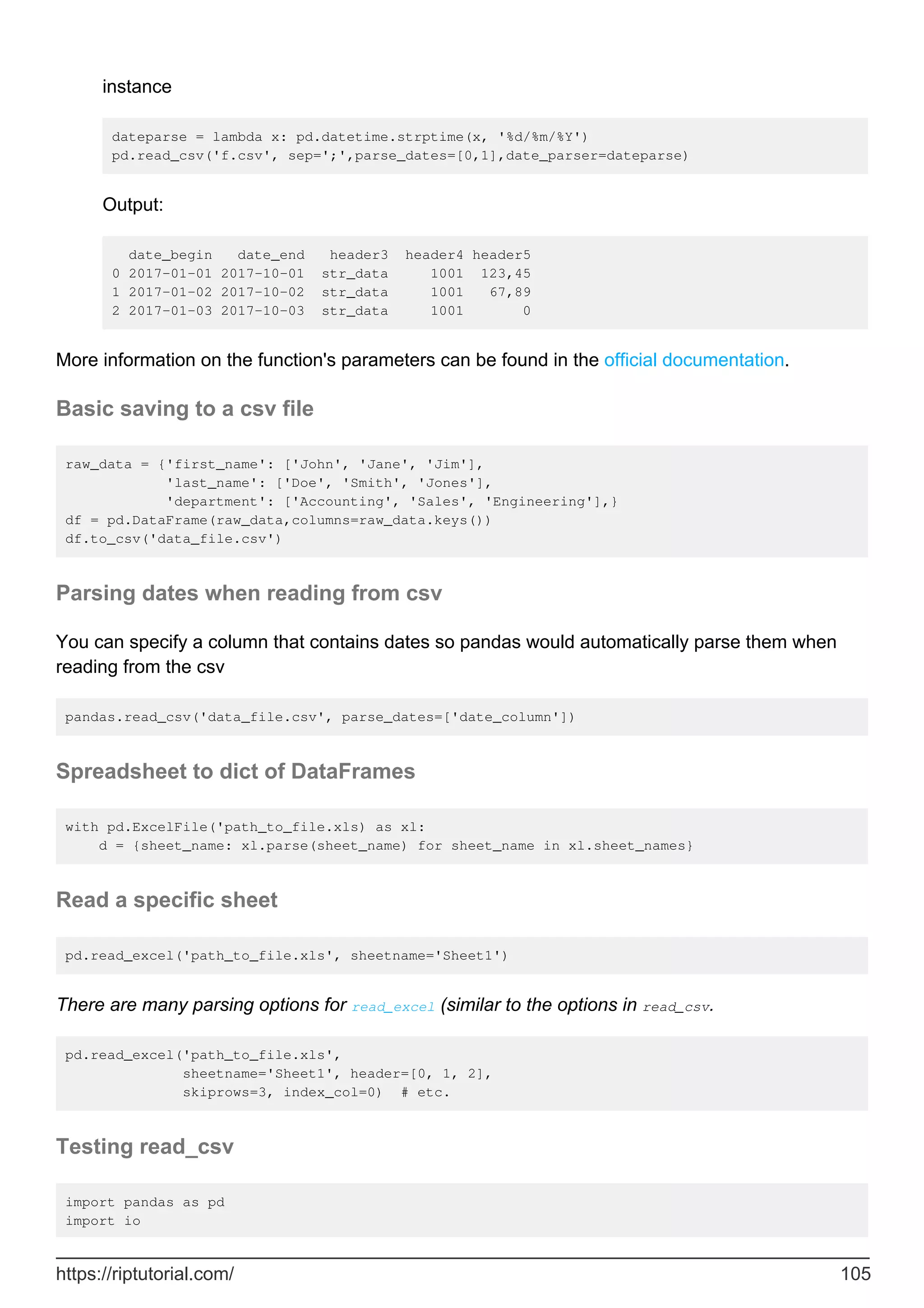 instance
dateparse = lambda x: pd.datetime.strptime(x, '%d/%m/%Y')
pd.read_csv('f.csv', sep=';',parse_dates=[0,1],date_parser=dateparse)
Output:
date_begin date_end header3 header4 header5
0 2017-01-01 2017-10-01 str_data 1001 123,45
1 2017-01-02 2017-10-02 str_data 1001 67,89
2 2017-01-03 2017-10-03 str_data 1001 0
More information on the function's parameters can be found in the official documentation.
Basic saving to a csv file
raw_data = {'first_name': ['John', 'Jane', 'Jim'],
'last_name': ['Doe', 'Smith', 'Jones'],
'department': ['Accounting', 'Sales', 'Engineering'],}
df = pd.DataFrame(raw_data,columns=raw_data.keys())
df.to_csv('data_file.csv')
Parsing dates when reading from csv
You can specify a column that contains dates so pandas would automatically parse them when
reading from the csv
pandas.read_csv('data_file.csv', parse_dates=['date_column'])
Spreadsheet to dict of DataFrames
with pd.ExcelFile('path_to_file.xls) as xl:
d = {sheet_name: xl.parse(sheet_name) for sheet_name in xl.sheet_names}
Read a specific sheet
pd.read_excel('path_to_file.xls', sheetname='Sheet1')
There are many parsing options for read_excel (similar to the options in read_csv.
pd.read_excel('path_to_file.xls',
sheetname='Sheet1', header=[0, 1, 2],
skiprows=3, index_col=0) # etc.
Testing read_csv
import pandas as pd
import io
https://riptutorial.com/ 105
 