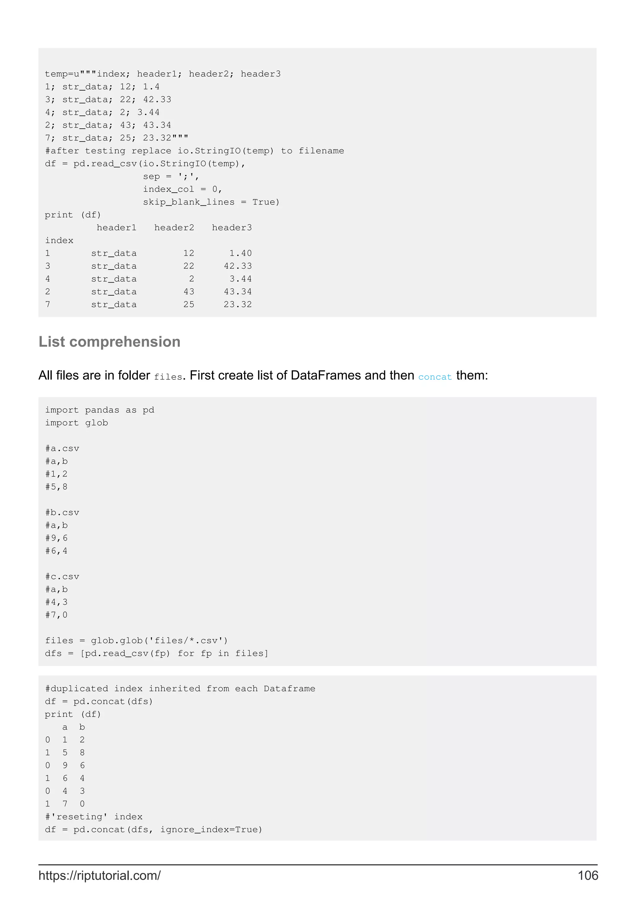 temp=u"""index; header1; header2; header3
1; str_data; 12; 1.4
3; str_data; 22; 42.33
4; str_data; 2; 3.44
2; str_data; 43; 43.34
7; str_data; 25; 23.32"""
#after testing replace io.StringIO(temp) to filename
df = pd.read_csv(io.StringIO(temp),
sep = ';',
index_col = 0,
skip_blank_lines = True)
print (df)
header1 header2 header3
index
1 str_data 12 1.40
3 str_data 22 42.33
4 str_data 2 3.44
2 str_data 43 43.34
7 str_data 25 23.32
List comprehension
All files are in folder files. First create list of DataFrames and then concat them:
import pandas as pd
import glob
#a.csv
#a,b
#1,2
#5,8
#b.csv
#a,b
#9,6
#6,4
#c.csv
#a,b
#4,3
#7,0
files = glob.glob('files/*.csv')
dfs = [pd.read_csv(fp) for fp in files]
#duplicated index inherited from each Dataframe
df = pd.concat(dfs)
print (df)
a b
0 1 2
1 5 8
0 9 6
1 6 4
0 4 3
1 7 0
#'reseting' index
df = pd.concat(dfs, ignore_index=True)
https://riptutorial.com/ 106
 