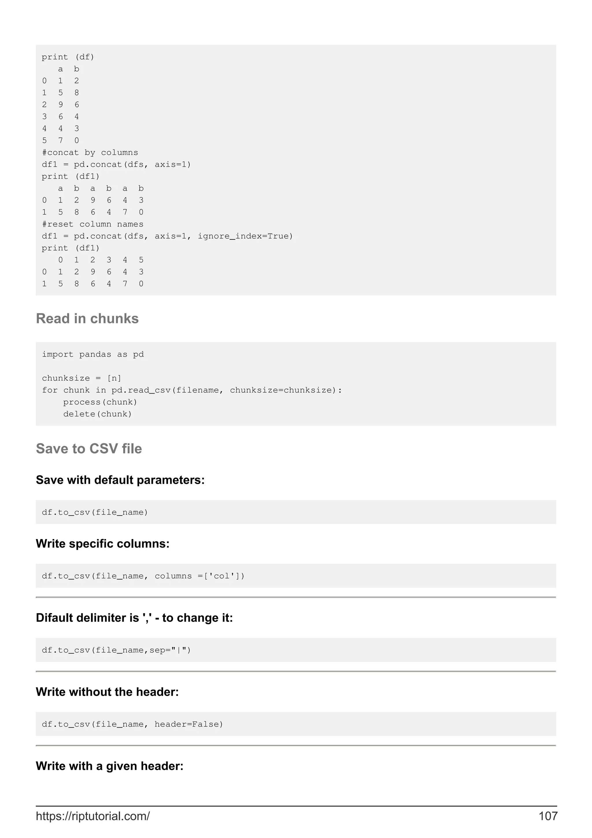 print (df)
a b
0 1 2
1 5 8
2 9 6
3 6 4
4 4 3
5 7 0
#concat by columns
df1 = pd.concat(dfs, axis=1)
print (df1)
a b a b a b
0 1 2 9 6 4 3
1 5 8 6 4 7 0
#reset column names
df1 = pd.concat(dfs, axis=1, ignore_index=True)
print (df1)
0 1 2 3 4 5
0 1 2 9 6 4 3
1 5 8 6 4 7 0
Read in chunks
import pandas as pd
chunksize = [n]
for chunk in pd.read_csv(filename, chunksize=chunksize):
process(chunk)
delete(chunk)
Save to CSV file
Save with default parameters:
df.to_csv(file_name)
Write specific columns:
df.to_csv(file_name, columns =['col'])
Difault delimiter is ',' - to change it:
df.to_csv(file_name,sep="|")
Write without the header:
df.to_csv(file_name, header=False)
Write with a given header:
https://riptutorial.com/ 107
 
