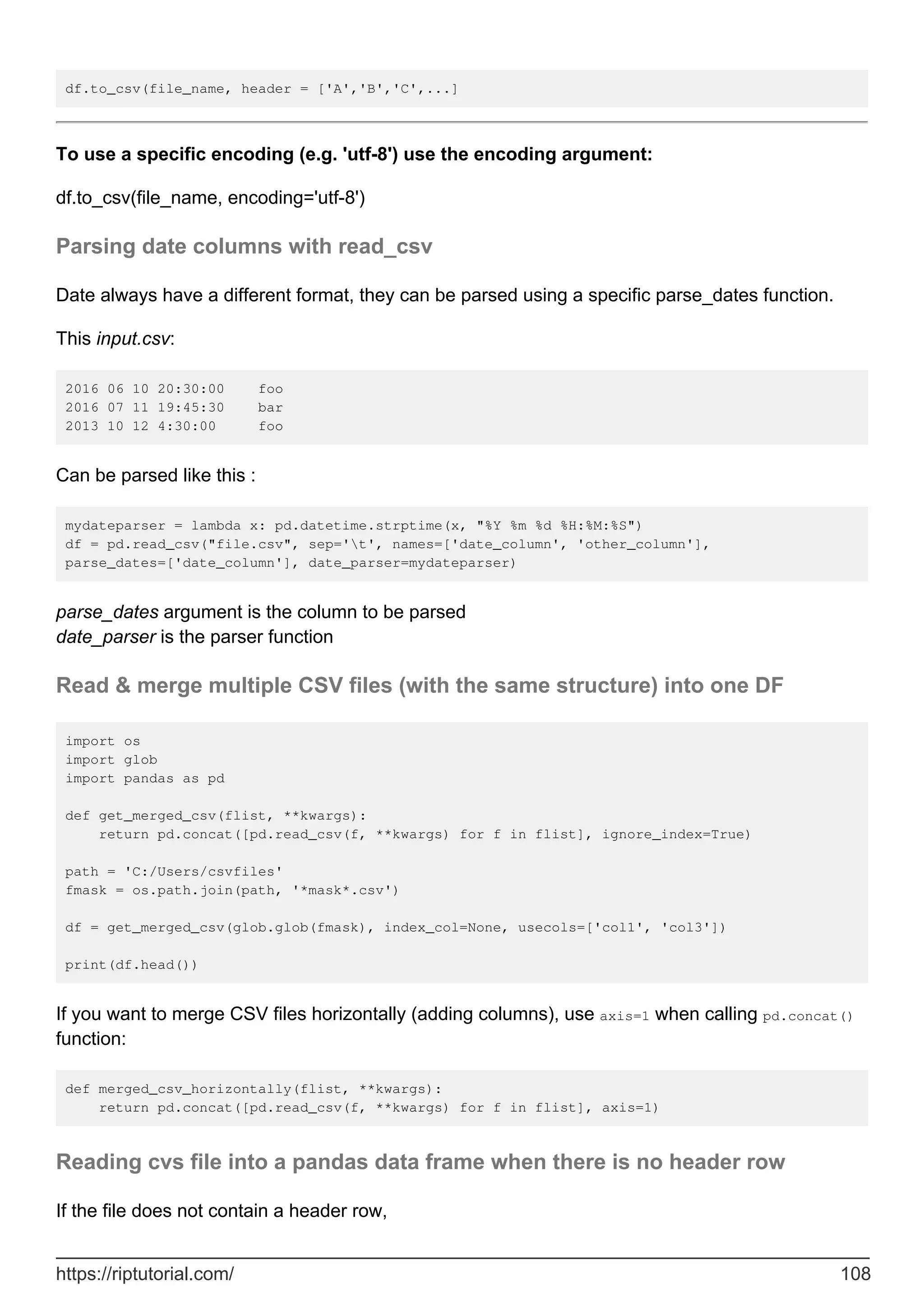 df.to_csv(file_name, header = ['A','B','C',...]
To use a specific encoding (e.g. 'utf-8') use the encoding argument:
df.to_csv(file_name, encoding='utf-8')
Parsing date columns with read_csv
Date always have a different format, they can be parsed using a specific parse_dates function.
This input.csv:
2016 06 10 20:30:00 foo
2016 07 11 19:45:30 bar
2013 10 12 4:30:00 foo
Can be parsed like this :
mydateparser = lambda x: pd.datetime.strptime(x, "%Y %m %d %H:%M:%S")
df = pd.read_csv("file.csv", sep='t', names=['date_column', 'other_column'],
parse_dates=['date_column'], date_parser=mydateparser)
parse_dates argument is the column to be parsed
date_parser is the parser function
Read & merge multiple CSV files (with the same structure) into one DF
import os
import glob
import pandas as pd
def get_merged_csv(flist, **kwargs):
return pd.concat([pd.read_csv(f, **kwargs) for f in flist], ignore_index=True)
path = 'C:/Users/csvfiles'
fmask = os.path.join(path, '*mask*.csv')
df = get_merged_csv(glob.glob(fmask), index_col=None, usecols=['col1', 'col3'])
print(df.head())
If you want to merge CSV files horizontally (adding columns), use axis=1 when calling pd.concat()
function:
def merged_csv_horizontally(flist, **kwargs):
return pd.concat([pd.read_csv(f, **kwargs) for f in flist], axis=1)
Reading cvs file into a pandas data frame when there is no header row
If the file does not contain a header row,
https://riptutorial.com/ 108
 