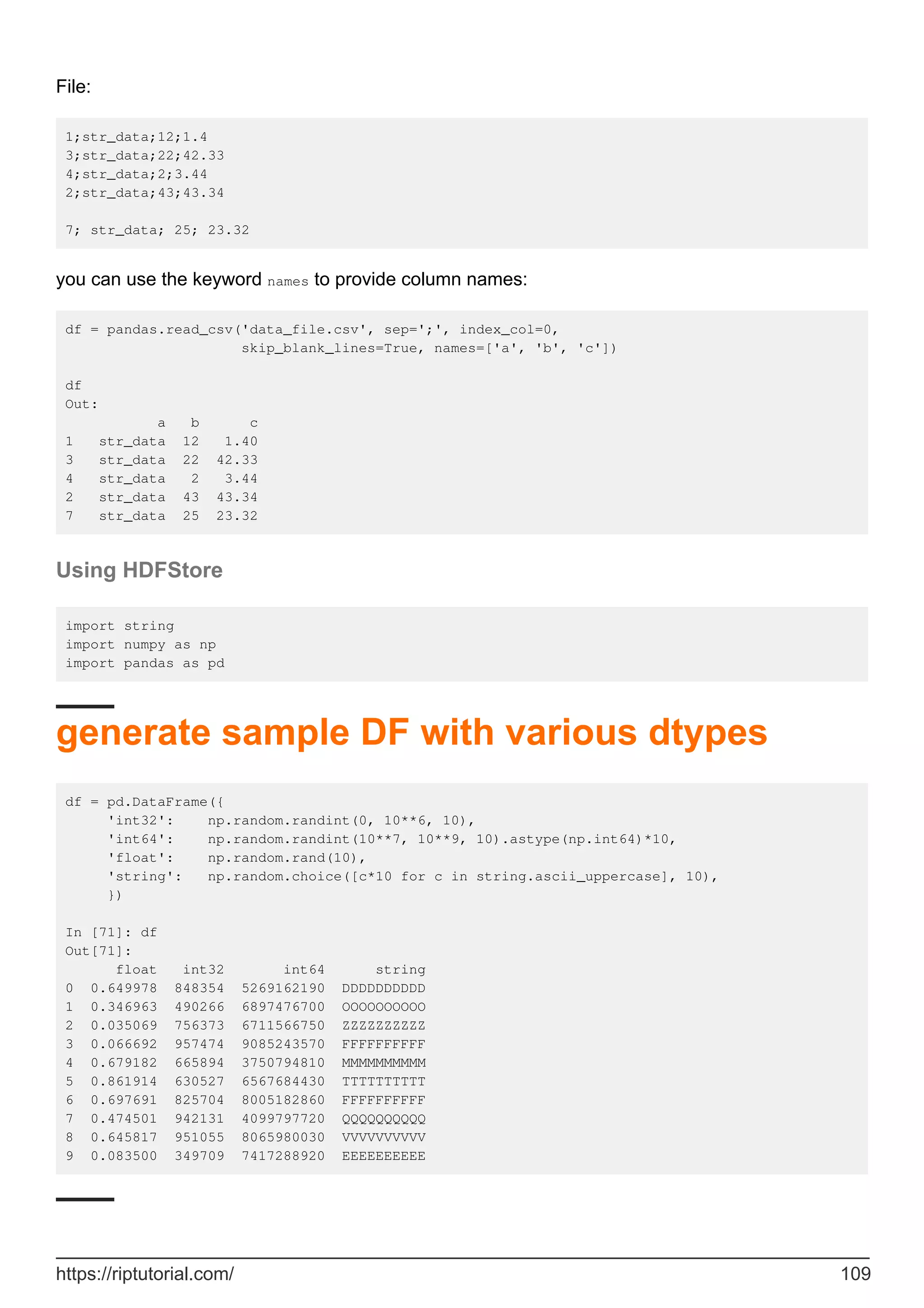 File:
1;str_data;12;1.4
3;str_data;22;42.33
4;str_data;2;3.44
2;str_data;43;43.34
7; str_data; 25; 23.32
you can use the keyword names to provide column names:
df = pandas.read_csv('data_file.csv', sep=';', index_col=0,
skip_blank_lines=True, names=['a', 'b', 'c'])
df
Out:
a b c
1 str_data 12 1.40
3 str_data 22 42.33
4 str_data 2 3.44
2 str_data 43 43.34
7 str_data 25 23.32
Using HDFStore
import string
import numpy as np
import pandas as pd
generate sample DF with various dtypes
df = pd.DataFrame({
'int32': np.random.randint(0, 10**6, 10),
'int64': np.random.randint(10**7, 10**9, 10).astype(np.int64)*10,
'float': np.random.rand(10),
'string': np.random.choice([c*10 for c in string.ascii_uppercase], 10),
})
In [71]: df
Out[71]:
float int32 int64 string
0 0.649978 848354 5269162190 DDDDDDDDDD
1 0.346963 490266 6897476700 OOOOOOOOOO
2 0.035069 756373 6711566750 ZZZZZZZZZZ
3 0.066692 957474 9085243570 FFFFFFFFFF
4 0.679182 665894 3750794810 MMMMMMMMMM
5 0.861914 630527 6567684430 TTTTTTTTTT
6 0.697691 825704 8005182860 FFFFFFFFFF
7 0.474501 942131 4099797720 QQQQQQQQQQ
8 0.645817 951055 8065980030 VVVVVVVVVV
9 0.083500 349709 7417288920 EEEEEEEEEE
https://riptutorial.com/ 109
 